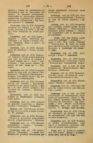 JIN -n- m
mortos I
Almas de salteadores ou
criminosos que se encarnam em
corpos de pessoas arrebatadas,
infecundas ou obcecadas determi-
nando-lhes a prática de actos cri-
minosos ou prejudiciais. |
fig. Deu-
ses infernais. V. maiambi.
Jindemba, sub. pi. (IXi Conjunto
de pêlos da cabeça e, p. ext., do
corpo humano | Cabelo: — ja mu-
tue I
Pêlo comprido de certos ani-
mais.
Jindémbu, sub. pi (IX) Jagas |
Régulos I
Terra habitada por
«dembos» |
A região e actual circ.
dos Dembos, distr. e prov. de
Luanda: mu—
Jindende, sub. pi. (IX) Quanti-
dade de «dendém». [
Fruto da pal-
meira.
Jindómba, sub. pi. (IX) Tapeça-
ria fúnebre |
Tiras pretas torcidas
com que as viuvas se cingem |
Crepes: muturi ua — |
Luto | |
adj.
Lutuoso I
Que nasce depois da
morte do pai: mona ua —. 1 Pós-
tumo.
Jindonda, suo. pi. (IX) Piiraeiras
noçõis de uma arte ou ciência |
Ru-
dimentos (
Primeiros lineamentos i I
Origens; princípios; bases |
fig. As-
cendências; antecedentes.
Jindondo, sub. pi. (IX) Náuseas;
âncias de vomitar |
Movimento
convulsivo de quem vomita || KU'
ta —, V. intr. Sentir náuseas !
Ter
vontade de vomitar. |
Nausear |
Agoniar,
Jindondolo, sub. pi. (IX) bot.
Folhas de mundondolo, utilizadas
como sabão.
Jindóngo, sub. pi. (IX) Canoas
de grandes dimensões. |
|
Ensina-
mentos I
Pareceres |
Conselhos.
Njindu, sub. (IX) Diz se da feri-
da que se cria entre a unha e a car-
ne. PI. jinjindu.
Jindumbe, sub. pi. (IX) Noviço?.
I
Us que se preparam para profes-
sar em xinguilamentos | Novatos.
Jindunda. sub. pi. (IX) Respon-
sabilidades. I
Culpas, i'
Queixas |
Informações; boatos.
Jindundu, sub. pl. (IX) Socos |
Murros |
Pancadas, j
— ndulu, bot.
Família de plantas solanàceas (50-
lanum albifollum), utilizada como
condimento.
Jindungu, sub. pl. (IX) bot. Fru-
to de plantas piperáceas  Pimenta,
de que há várias espécies. |
fig.
Ardor.
Jindúía, sub pl. (IX) Presentes
que a mulher casada re':ebe de seu
amante: hãria kua — |
Dádivas para
subornar; peita: kubana — j
Objec-
tos adquiridos com o produto da
prostituição.
jinga, suf. que indica acção
contínua: kubanga —; kuenda—, . .
agem |
|
adv. Sem cessar |
Sempre
1 I
Palavra que ^ junta ao verbo
para significar acção contínua, inin-
terrupta: u zuelajinga kia mbote 
V. jinge.
Jingalasa, sub. pl. (IX) port.
Graças |
Risos. V. makuelela.
Jingamba, sub. pl. (IX) Grupo
de carregadores i
Caravana |
Leva
I
Pessoas que transportam cargas.
Jíngambi, adj. e sub. pl. (IX^
Linguarudos |
Bisbilhoteiros |
Mal-
dizentes 1
Delatores.
Jingana, sub. pl. (IX) SenhoresI
Patrões; amos 1
Os donos da casa j
Possuidores de alguma c isa.
Jingandelu, sub. pl. (IX; Mandí-
bulas {
Maxilas {
Queixais.
Jingandu. sub. pl. (IX) zool. Gé-
nero de reptis í^áurios que têm por
tipo o jacaré.
Jingánga, adj. e sub. pl. (IX)
Corporação de eclesiásticos |
C^ou-
junto de sacerdotes [
Clero |
|
Ma-
gos; sábios; profetas |
Reunião de
doutores, de adivinhos. |
fig. Char-
latães j
;
bot. Planta crossulácea
(kalancfioe wel) de efeitos cor-
rosivos. V. kibánga, tuta ria-nvula.
Jingariama, sub. pl. (IX) Classj
de mendigos, de pobres |
Grupo
de necessitados '
Os que não têm
os bens temporais.
Jingasêse, sub. pl. (IX) Família
de peixes acantopterígiôs, cujo
tipo é o escombro |
Cavalas | Gé-
nero de peixes escombridas.
Jinge, adv. A todos os momen-
tos; sem cessar 
Sempre: tu bane—
izuua los o, nda tu ku longe -.
 
