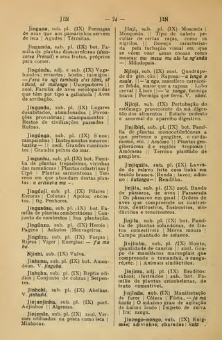 m - 74 - JIM
Jinguna, sub. pi. (IX) Formigas
de asas que aos passarinhos servem
de isca |
Agudas |
Térmitas.
Jingunda, sub. pi. (IX) bot. Fa-
mília de plantas dioscoreâceas {dios-
corea Prensii) e seus frutos, próprios
para comer.
Jingúndu, adj. e sub (IX) Vaga-
bundes; errantes; hostis; inimigos:
—j'eza ku ngi tambula o'xi iâmi, sê
kituxl, sê mulonga 
Usurpadores  
zool. Família de aves escolopacidas
que têm por tipo a galinhola |
Aves
de arribação.
Jíngundu, sub. pi. (IX) Lugares
desabitados, abandonados |
Povoa-
ções provisórias ; acampamentos |
Restos de civilizações passadas |
Ruínas.
Jingúnga, sub. pi. (IX) S nos
campainhas ]
Instrumentos sonoros :
kuxika — [1 zool. Grandes ruminan-
tes I
Grandes peixes do mar.
Jingunhu. sub. pi. (IX) bot. Famí-
lia de plantas trepadeiras, visinhas
das ramnáceas ]
Plantas celastrinas |
Cipó I
Plantas sarmentosas |
Ter-
reno ém que abundam destas plan-
tas : u arisueka mu -
Jingúnji, sub. pi. (IX) Pilares |
Escoras |
Colunas  Apoios; encos-
tos. I
fíg. Penhores.
Jingusúsu, sub. pi. dX) bot. Fa-
mília de plantas combretáceas |
Con-
junto de combretos |
Sua plantação.
Jingúnza, sub. pi. (IX) Heróis |
Pagens |
Arautos | Mensageiros.
Jingúzu, sub. pi. (IX) Forças |
Rijeza i
Vigor |
Energias: — j'a mu
bu.
Njinhi, sub. (IX) Vulva.
Jinhimu, sub. pi. (IX) bot. Amen-
doim. V. jinguba.
Jinhoka, sub. pi. (IX) Reptis ofí-
dios I
Conjunto de cobras |
Serpen-
tes.
Jinhoki, sub. pi. (IX) Abelhas.
V. jinfiuiki.
Jinjanjinhu, sub. pi. (IX) port.
Anjinhos | |
Algemas.
Jinjende, sub. pi. (IX) zool. Ver-
mes utilisados na pesca como isca |
Minhocas.
Jínji, sub. pi. (IX) Moscaria |
Mosquedo. |
{
Tipo de cabelo pe-
culiar de certas raças, como os
nigrílos. ! I
Doença caracterisa-
da pela turbação visual em que
se vêem voar umas cousas como
moscas: mu mesu mu ala ku ng'enda
— I
Milodopsia.
Njinji, sub. (IX) zool. Quadrúpe-
de do gén. cão |
Raposa: u leíiga o
mula.  — 'a ngo, mamífero carnicei-
ro felida, maior que a raposa Lobo
cerval |
Lince |
| — 'a songo, formiga
brava |
Formiga que ferra. V. sàmi.
Njinji, sub. (IX) Pertubação do
estômago proveniente da má diges-
tão dos alimentos |
Estado molesto
e anormal do aparelho digestivo.
Jinjibiri, sub. pi. (IX) bot. Famí-
lia de plantas monocotiledóneas a
que pertence o gengibre, o carda-
momo, etc. |
Amómo | i
Plantas gen-
giberáceas d e regiões tropicais |
Amómeas j
|
Terreno plantado de
gengibre.
Jinjiquíía, sub. pi. (IX) Lavra-
do de relevo feito com linha em
tecido branco. 1
Renda ; lavor; ador-
no : kutunga— Rendilha.
Jinjila, sub. pi. (IX) zool. Bando
de pássaros, de aves |
Passarada
I
Os pássaros em geral |
Ordem de
aves que compreende os coníros-
tros, dentirostros, fissirostros, sin-
dáctilos e tenuirostroa.
Jinjilu, sub. pi. (IX) bot. Famí-
lia de plantas solanáceas, de fru-
tos comestíveis |
Herva moura |
Campo plantado de solanos.
Jinjímbu, sub. pi. ^IX) Monte,
quantidade de caurim  
zool. Gru-
po de mamíferos marsupiaís que
compreende o tamanduá, o cangu-
rú,etc. I I
Animais síndáctilos.
Jinjimu, adj. pi. (IX) Eruditos;
sábios; ilustrados |
sub. bot. Fa-
mília de plantas crisobelanas, de
fruto comestível.
Jinjinda, sub. (IX) Manifestação
de furor |
Cólera |
Fúria,— jamu
kuata I
O máximo grau de agitação
de ânimo irado |
ímpeto de raiva
I
Ira; zanga.
Jinongo-nongo, sub. (IX) Enig-
mas; adivinhas; charadas: kutã .
 