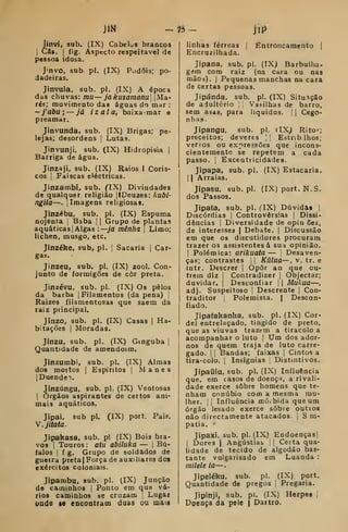 jíM — 75 iip
Jinvi, sub. (IX) Cabelos brancos
j
Cã». I
fig. Aspecto respeitável de
pessoa idosa.
J'nvo, sub pi. (IX) Podõis; po-
dadeiras,
Jinvula. sub. pi. (IX) A época
das chuvas: mu— jakusamanu | Ma-
rés; movimento das águas do mar :
-j'abu; — já izala, baixa -mar e
preamar.
Jínvunda, sub. (IX) Brigas; pe-
lejas; desordens |
Lutas.
Jinvunji, sub. (IX) Hidropisia |
Barriga de água.
Jinzaji, sub. (IX) Raios I Coris-
cos I
Faiscas eléctricas.
Jinzambi, sub. flX) Divindades
de qualquer religião |IDeuzes: kubi-
ngila—.
I
Imagens religiosas.
Jinzébu, sub. pi. (IX) Espuma
nojenta |
Baba |
|
Grupo de plantas
aquáticasl Algas :—ya mênha 
Limo;
lichen, musgo, etc,
Jínzéke, sub, pi. |
Sacaria ]
Car-
gas.
Jinzeu, sub. pi. (IX) zool. Con-
junto de formigões de côr preta.
Jinzévu, sub. pi. (IX) Os pêlos
da barba |
Filamentos (da pena) j
Raizes filamentosas que saem da
raiz principal.
Jinzo, sub. pi. (IX) Casas |
Ha-
bitações I
Moradas.
Jinzu. sub. pi. (IX) Gtnguba |
Quantidade de amendoim.
Jinzumbi, sub. pi. (IX) Almas
dos moitos 1
Espintos |
Manes
[DuendeT.
Jinzúngu. sub. pi. (IX) Ventosas
I
Órgãos aspirantes de certos ani-
mais aquáticos.
Jipai. sub pi. (IX) port. Pais.
Y.jitata.
Jipakasa, sub. pi (IX) Bois bra-
vos i
Touros: atu abiluka — |
Bú-
falos I
f g. Grupo de soldados de
gueira pretaj Força de auxiliares dos
exércitos coloniais.
Jipambu, sub. pi. (IX) Junção
de caminhos |
Ponto em que vá-
rios caminhos se cruzam ,
Lugar
oode le eocoatram duas ou mais
linhas férreas | Entroncamento |
Encruzilhada.
Jipana, sub. pi. (IX) Barbulha-
gem com raiz (na cara ou nas
mãOá), I
Pequenas manchas na cara
de certas pessoas.
Jipánda, sub. pi. (IX) Situação
de adultério |
Vasilhas de barro,
sem asàs, para líquidos. | |
Cego-
nhas-
Jipangu, sub. pi. (IX) Rito=;
preceitos; deveres ;

Estrib lhos;
versos ou expressões que incons-
cientemente se repetem a cada
passo. I
Excentricidades.
Jipapa, sub. pi. (IX) Estacaria.
1
1 Arraias.
Jipasu, sub.pl. (IX) port. N. S.
dos Passos.
Jipaía, sub. pi. flX) Dúvidas j
Discórdias ]
Controvérsias |
Dissi-
dências I
Diversidade de opin ões,
de interesses |
Debate. |
Discussão
em que os discutidores procuram
trazer o3 assistentes á sua opinião.
I
Polémica: arikuata — |
Desaven-
ças; contrastes 

Kãlua—, v. tr. e
intr. Descrer |
Opor ao que ou-
trem diz 1
Contradizer |
Objectar;
duvidar. |
Desconfiar j
|
Mukua—
adj. Suspeitoso |
Descrente |
Con-
traditor j
Polemista. | Descon-
fiado.
Jipaíakanha. sub. pi. (IX) Cor-
del entrelaçado, tingido de preto,
que as viuvas trazem a tiracolo a
acompanhar o luto |
Um dos ador-
nos de quem traja de luto carre-
gado. 1
!
Bandas; faixas |
Cintos a
tira-colo. 1
Insígnias ;
Distintivos.
Jipaiilu, sub. pi. (IX) Influência
que, em casos de doença, a rivali-
dade exerce sobre homens que te-
nham conúbio com a mesma mu-
lher. II
Influência móibida que um
órgão lesado exerce sobre outios
não directamente atacados, i
S m-
patia. '
Jipaíci, sub. pi. (IX) Endoenças]
I
Dores | Angústias [
j
Certa qua-
lidade de tecido de algodão bas-
tante vulgarisado em Luanda :
milele ia—
Jipeléku, sub. pi. (IX) port.
Quantidade de pregos ;
Pregaria.
Jipínji, sub. pi. (IX) Herpes j
Doeoça da pele | Daitro.
 