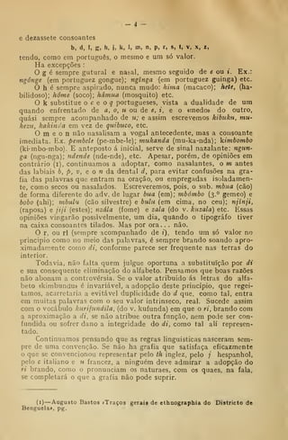 - 4 -
e dezassete consoantes
b, d, f, g, h, j, k, 1, m, n, p, r, s, t, v, x, z,
tendo, como em português, o mesmo e um só valor.
Ha excepções :
O g é sempre gutural e nasal, mesmo seguido de e ou i. Ex.:
ngônge (em portuguez gongue); ngínga (em portuguez guinga) etc.
O h é sempre aspirado, nunca mudo: hima (macaco); hete, (ha-
bilidoso); home (soco); hâmua (mosquito) etc.
O k substitue o c e o q portugueses, vista a dualidade de um
quando enfrentado de a, o, u ou de e, i, e o «medo» do outro,
quási sempre acompanhado de u; e assim escrevemos kibuku, mu-
kezu, kakinda em vez de quihuco, etc.
O m e o n não nasalisam a vogal antecedente, mas a consoante
imediata. Ex. pembele (pe-mbe-le); mukanda (mu-ka-nda); kimbombo
(ki-mbo-mbo). E anteposto á inicial, serve de sinal nazalante: ngun-
ga (ngu-nga); ndende (nde-nde), etc. Apesar, porém, de opiniões em
contrário (i), continuamos a adoptar, como nasalantes, o m antes
das labiais b, p, v, e o n da dental d, para evitar confusões na gra-
fia das palavras que entram na oração, ou empregadas isoladamen-
te, como secos ou nasalados. Escreveremos, pois, o sub. mbua (cão)
de forma diferente do adv. de lugar bua (em); mbómbo (3.° gémeo) e
bobo (ahi); mbulu (cão silvestre) e btUu (em cima, no ceu); njinji,
(raposa) e jiji (estes); 7izála (fome) e zala (do v. kiizala) etc. Essas
opiniões vingarão possivelmente, um dia, quando o tipógrafo tiver
na caixa consoantes tilados. Mas por ora. . . não.
O r, ou ri (sempre acompanhado de i), tendo um só valor no
principio como no meio das palavras, é sempre brando soando apro-
ximadamente como di, conforme parece ser frequente nas terras do
interior.
Todavia, não falta quem julgue oportuna a substituição por di
e sua consequente eliminação do alfabeto. Pensamos que boas razões
não abonam a controvérsia. Se o valor atribuido ás letras do alfa-
beto «kimbundu» é invariável, a adopção deste princípio, que regei-
tamos, acarretaria a evitável duplicidade do d que, como tal, entra
em muitas palavras com o seu valor intrinseco, real. Sucede assim
com o vocábulo kurifundila, (do v. kufunda) em que o ri, brando com
a aproximação a di, se não atribue outra função, nem pode ser con-
fundida ou sofrer dano a integridade do di, como tal ali represen-
tado.
Continuamos pensando que as regras linguisticas nasceram sem-
pre de uma convenção. Se não ha grafia que satisfaça eficazmente
o que se convencionou representar pelo ih inglez, pelo / hespanhol,
pelo c italiano e u francez, a ninguém deve admirar a adopção do
ri brando, como o pronunciam os naturaes, com os quaes, na fala,
se completará o que a grafia não pode suprir.
(1) —Augusto Bastos iTraçoa gerais de ethnographia do Districto do
Benguela», pg.
 