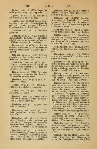 jl^ - í^é - Jiâ
Jiplsa, sub. pi. (IX) Esporões
(nos galináceos), fig. Esporas.
Jipoho, sub. [;1. (IX) Facadas |
Navalhadas, i
Sarjamento.
Jipólo, sub. pi. (IX) Caras; sem-
blantes ; rostos; fisionomias: tu
riji — ki ta riji mixima. 
Faces |
Frontispícios. | Fachadas.
Jipómbo, sub. pi. flX) Macacos
grandes.
Jiponzo, sub. pi. fIX) Culpas |
Acumulação de faltas |
Infracções
á lei, á moral, ao dever: kuritata —
I
Faltas; imputação; desleixo.
Jiposa, sub.pl. (IX) bot. Planta
liliácea medicinal. |
Salsaparrilha
{smilax kraussiana). 
Aspárago. V.
luposa.
Jipúnga, sub. pi. (IX) Oficiais
executores das ordens dos reis |
Arautos I Mensageiros.
Jipulukua, sub. pi. (IX) port.
Pulgas i
Nome de certo tecido de
algcdão que bastante se usou era
Luanda e arredores.
Jipufu, sub. pi, (IX) Palavras
ou locuçõis em português : kuta—.
Expiessõis portuguesas
Jisabafu, sub. pi. (IX) port. Sa-
patoíí. V. ikoto
Jisábu, sub. pi. (IX) Máximas;
adágios; provérbios; anexins.
Jísala, sub. pi. (IX) Penas (de
gilinha). V. Isala
Jisalála, sub. (IX) Sacos de fo*
lhas de binaneira para conduzir
fubá I
O seu conteúdo.
Jisalamu, sub. pi. (IX) port. Sal-
mos. V. máinbu.
Jisamanu, adj. num. pi. (IX)
Seis: jisánji — |
Cinco unidades
mais uma,
Jisámba, sub. pi. (IX) Corte-
zãos. 1
Conjunto de pessoas que
por dever, obséquio ou simpatia
acompanham alguém, j
Séquito. |
Comitiva |
Pessoas de intimidade.
Jisambu, sub. pi. (IX) Pontas j
Referências: ja maka  Bandas;
fímbrias; franjas: — ja milele 
Can-
tos I I
Porção de fios que ficam
entre duas pontadas de agulha.
Jisânda, sub. pi. (IX) Apartes 1
Frases isoladas com que se inter-
rompe a quem fala.
Jisanza, sub. pi. (IX) Grandes
dimensões j
Vastidão 
Grandes
áreas. | |
Quantidade de nassas |
Conjunto de artefactos com que se
apanham o cauri.
Jisarinha, sub. pi (IX) Conjun-
to de peixes elupeídas ] Sardinhas.
Jisá(a, sub. pi. (IX) Sacrifícios
em que as vítimas eram consumi-
das pele fogo I
Vítimas oferecidas
em holocausto, |
Ofertas feitas á
divindade. | Oblação.
Jiselengenha. sub. pi. (IX) Ditos
populares, alusivos ou sentencio-
sos.
Jisembele, sub. pi. (IX) Melho-
ras: — lei j'anwnek'ê. 
Melhoria (em
casos de doença).
Jisolohofo. sub. pi. (IX) bot. Fa-
mília de plantas rasteiras armadas
de pequenos espinhos em tufos: —
ji xita o mabata, nganga ja imbanda
jisakao maláji 
Espinhos.
Jisóngo, sub. pi. (IX) Acúleos |
Aguilhões I
Raios; jactos de luz:
—ja kumbi 

Espargimento de fo-
go:—ya/uó/fl II Pontadas 1
i>ores.
Jisonhi, sub. pi. (IX) Rubor cau-
sado pelo pejo: — ja mu kuata 
Escândalo público; vergonha. |
Falta de pudor, de decência | |
Acanhamento; timidez : u ala ni — .
I
Cerimónia; etiqueta. |
]
Confusão
que se apodera do nosso espírito
em determinadas circunstâncias
desagradáveis 1
Opróbrio; deshon-
ra I
Cousa mal feita, mal acabada.
I I
Mukua —, adj. Envergonhado;
tímido; acanhado |
Cerimonioso j |
Kukuatesa—, v. tr. Envergonhar j
Humlhar; confundir: u angíkuatesa —
Jisoso, sub, pi. (IX) Faíscas |
Centelhas: ja tubia 
Causas de
algum mal que se manifesta: — ja
uhaxi. i Pontoadas |
Bicadas.
Jisumbu, sub. pi. (IX) Família
de aves que tem por tipo o pica-
-peixe. 1
1 Pássaros meropidas do
tipo de abelharuco || Conjunto de
alciões.
Jisuna, sub. pi. (IX) anat. Fio
ténue que sai da planceta e
serve de inserção á semente |
Po-
 