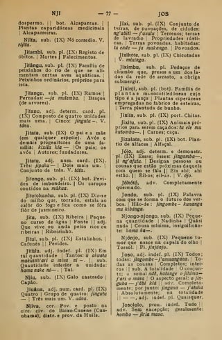 NJI — 77 ~ joâ
dospermo. !
|
bot. Alcaparras. |
Plantas caparidáceas medicinais
1
Alcaparreiras.
Niifa. sub. (IX) Nó corredio. V.
Tljita.
Jiíambi. sub. pi. (IXi Registo de
óbitos. I
Mortes | Falecimentos.
Jifângu, sub. pi. (IX) Família de
peixinhos do rio de que se ali-
mentam certas aves aquáticas, j
Peixinhos ordinários, próprios para
isca.
Jifangu, sub. pi. (IX) Ramos |
Pernadas: —ja mulemba. |
Braços
(de arvores).
Jitanu, adj. deterra. card. pi.
(IX) Composto de quatro unidades
mais uma. |
Cinco: jingulu—. V.
tánu.
Jitafa, sub. (IX) O pai e a mãe
(em qualquer espécie). Avós e
demais progenitores de uma fa-
mília: kixila kia — jOs pais; os
avós I
Autores; fundadores.
Jitaíu, adj. num. card. (IX).
Três: jipuku — 1
Dois mais um. 1
Conjunto de três. V. tátu.
Jiíongo, sub. pi. (IX) bot. Pevi-
des de imbondeiro. | Os caroços
contidos na múkaa.
Jifofokanha, sub. pi. (IX) Diz-se
do milho que, torrado, estala ao
calor do fogo e fica como se fora
ílôr de jasmineiro.
JitU, sub. (IX) Ribeira |
Peque-
no curso de água |
Fonte |
|
adj.
Que vive ou anda pelos rios ou
ribeiras 
Ribeirinho.
Jííui, sub. pi. (IX) Estalinhos. |
Cafunés 1
|
Pevides.
Jitulu, adj. indef. pi. (IX) Em
tal quantidade |
Tantos: u akuata
makuinh'at i a mivu ni - .
 sub.
Quantidade inferior a unidade:
hamanake ni— . 
Tal.
Njíu, sub. (IX) Galo castrado |
Capão.
Jiuâiia, adj. num. card. pi. (IX)
Quatro |
Grupo de quatro: jingufu
— I
Três mais um. V. uána.
Njiva, cor. Pov. e posto na
circ. civ. do Baixo-Cunene (Cua-
nhama), distr. e prov. da Huila.
Jixí, sub. pi. (IX) Conjunto de
t'irras, de povoações, de cidades:
ng'ab'iti — favula j
Terrenos; terras
de lavradio |
Propriedades rústi-
cas. I
Terras povoadas, habitadas:
tu ende — ja makanga. 
Povoados.
Jixikofe. sub. pi. (IX) Chicotadas
1
V. mixinga.
Jfximbu, sub. pi. Pedaços de
chumbo que, presos a um dos la-
dos da rede de arrasto, a obriga
submergir.
Jixinji, sub. pi. (bot). Família de
plantas mcnocotiledóneas cujo
tipo é a junca |
Plantas ciperáceas
empregadas no fabrico de esteiras.
I
Terra plantada de bunho.
Jixiía, sub. pi. (IX) port. Chitas.
Jiíiiíu, sub. pi. (IX) Animais pró-
prios para serem caçados: tu ele mu
kutomba—. |
Carnes; caça.
Jizalaía, sub. pi. (IX> bot. Plan-
tio de alfaces |
Alfaçal.
Jójo, adj. determ. e demonstr.
pi. (IX) Essas; esses: jingamba—
// ng'afutu. I
Designa pessoas ou
cousas que estão próximas daquela
com quem se fala || Eis ahi; ahi
estão. 1
1 Eil-os; eil-as. [
V. ójo.
Jókóíó, adv. Completamente
queimado.
Jondo, sub. pi. (IX) Palavra
com que se forma o futuro dos ver-
bos. I
Hão-de : jingombe- kunanga
mu kibánga.
Njongo-njongo, sub. (IX) Peque-
na quantidade |
Nadinha {
Quási
nada |
Cousa mínima, insignifican-
te: kama ka—.
Njónjo, sub. (IX) Pequeno tu-
mor que nasce na capela do olho {
Torsol. i
P. jinjónjo.
Joso, adj. indef. pi. (IX) Todos;
todas: jingombe -j' amuangana. 
To-
das as cousas ; Completos; intei-
ros I
sub. A totalidade O conjun-
to; a soma: ndê, katange o jihima^
j'ari o masa O aspecto geial: o jin-
guba — j'âbi kiá ' adv. Completa-
mente; por junto: jinguna — jaíuka
Absolutamente; na totalidade
i
i
, adj. indef. pi. Quaisquer.
Josololo, pron. indef. Tudo ||
adv. Sem excepção; geralmente:
hombo — jiria masa.
 