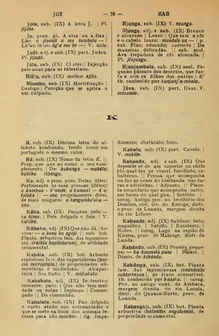 JOT 78 - KàB
Joía, sub. (IX) A letra J. ]
PI.
jijota.
Ju, pron. pi. A elas ou a eles |
Lhe: o jisanji a mu tambuta — j
Lh'as; lh'os: ng'a mu bé —| V. naiu.
Judê, aij. e sub. (IX) port. Judeu.
PJ . jijudé.
Júia, sub. (IX) Cl ster.j Injecção
pelu unus para os intestinos.
Njú'u, sub. (IX) melhor njilu.
Njumbu, sub. (IX) Mortificação |
Castigo I
Punição que se aplica a
um culpado.
Njunga, sub. (IX) V. nzunga.
Njungu, adj. e sub. (IX) Branco
e alourado |
Louro |
Que tem a côr
e o cabelo louro: mundele ua — i
p.
ext. Fino; educado; correcto |
De
maneiras delicadas, j
{
sub. zool.
Ave trepadora de côr alourada. |
PI. jinjungu.
Njunjumbala, sub. (IX) zool. Pe-
queno pássaro dos desertos, que fur-
ta e cria os filhos dos outros |
E'
tb. conhecido por kanjunj' a-mbala.
Júva, sub. (IX) port. Uvas. V.
muzondo.
IC
K, sub. (IX) Décima letra do al-
fabeto kimbundu, tendo como em
português o mesmo valor.
Ká, sub. (IX) Nome da letra K.  
Prep. que une ao nome o seu com-
plemento I
De: kabunga — mabila;
kakiba ribéngu.
Ka, adj. e pron. poss. Delas; deles
Pertencente às suas pfíssoas (deles):
o kambua - k'nnete; o kamuxi — k'a'
toloka I
!
— ene, propriamente deles,
de mais ninguém: o kangombe'iika —
ene-
Kába, sub. (IX i
Pequena pele: —
ka Mma. 
Pele delgada e fina. |
V.
kakiba.
Kábaba, adj . (IX) Que não dá. ! So-
vina: — u bena bu ngoji. 

sub. bot.
Planta arbustiva fam. das legumino-
sas craibia baptistarum) , de utilidade
ornamental.
Kabáia, sub. (IX) bot. Arbusto
espinhoso fan. das caparidáceas (bas-
eia microphyla.) de propriedades ali-
mentícias e medicinais. |
Alcapar-
reira |
Seu fruto. |
V. mnkokolo.
Kabakafa, adj. (IX) In íensivo;
inocente; puro. |
Que não tem mal-
dade ou eulpa {
Ingénuo, j
Comun-
gado I I
Da comunhão.
Kabalafa, sub. (IX) Pau delgado
e curto atado nas extremidades e
que se mete na boca dos animais fe-
rozes para não morder, j
fig. Impe-
dimento; obstáculo; freio.
Kabaiu, sub. (IX) port. Cavalo. ]
V, mukéie.
Kabanda, adj. e sub. (IX) Que
depende só de um superior ou chefe
(do qual faz as vezes). Imediato; su-
balterno. I I
Pessoa que acompanha
ou faz as vezes do kimbanda nas cu-
ras e adivinhas. Adjunto. | ;
Plane-
ta secundário que acompanha outro,
em torno do qual gira. |
Satélite. | |
corog. Antiga pov. no território dos
Dembos, circ. civ. do Encoge, distr.
e prov. de Luanda, margem direita
do rio Lifune.
Kabande, adj. (IX) Sublime; belo;
magnífico. |
Subido. |
Excelente. |
Nobre. |
|
corog. Lago na região de
Kirima, prov. de Malange, distr. da
Lunda.
Kabándu, sub. (TX) Peneira peque-
na: — ka kusesela pone |
Baiaio. |
Dimin. de kibándu.
Kabánga, sub. (IX) bot. Plauta
fam. das leguminosas (voandzeia
subterrânea), de fruto comestível,
tb. conhecida por kaseka. 
corog.
Pov. no antigo cone de Ambaca,
margem direita do rio Lucala,
distr. do Quanza-Norte, prov. de
Luanda.
Kabangáji. sub. (IX) bot. Planta
arbustiva ibalanites angolensis), de
propriedade otuamental.
 