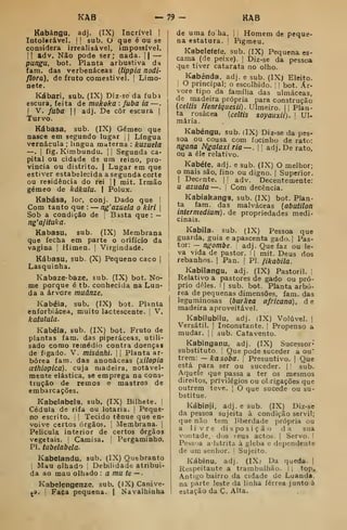 KAB — 79- KAB
Kabángu, adj. (IX) Incrível ]
Intolerável. |
|
sub. O que é ou se
considera irrealisável, impossível.
II adv. Não pode ser; nada. ||
—
pungu, bot. Planta arbustiva da
fam. das verbenáceas {Uppia nodi-
flora), de fruto comestivel. |
Limo-
nete.
Kábari, sub, (IX) Diz-se da fubá
escura, feita de makoka : fubá ia —
I
V. jfuba I (
adj. De côr escura |
Turvo.
Kábasa. sub. (IX) Gémeo que
nasce em segundo lugar [
|
Língua
vernácula ; língua materna : kuzuela
—. 1
fig. Kimbundu. |
|
Segunda ca-
pital ou cidade de um reino, pro-
víncia ou distrito. I
Lugar em que
estiver estabelecida asegunda corte
ou residência do rei 1
1 mit. Irmão
gémeo de kákula. I Polux.
Kabása, loc, conj. Dado que ]
Com tanto que : — ng'azuela o kiri j
Sob a condição de ;
Basta que :
—
ng'ajituka.
Kabasu, sub. (IX) Membrana
que fecha em parte o orifício da
vagina j
Himen, |
Virgindade.
Kábasu, sub. (X) Pequeno caco |
Lasquinha.
Kabaze-baze, sub. (IX) bot. No-
me porque é tb. conhecitia na Lun-
da a árvore muânze.
Kabéia, sub. (IX) bot. Planta
enforbiácea, muito lactescente. |
V.
katulula.
Kabéia, sub. (IX) bot. Fruto de
plantas fam. das piperáceas, utili-
sado como remédio contra doenças
de fígado. V. misánhi. 

Planta ar-
bórea fam. das anonáceas [xilopia
oetfiiopica), cuja madeira, notavel-
mente elástica, se emprega na cons-
trução de remos e mastros de
embarcações.
Kabelabela, sub. (IX) Bilhete. |
Cédula de rifa ou lotaria.  Peque-
no escrito, !
I
Tecido ténue que en-
voive certos órgãos, j
Membrana. |
Película interior de certos órgãos
vegetais. |
Camisa, [
Pergaminho.
PI. tubelabela.
Kabelandu, sub. (IX) Quebranto
I
Mau olhado 
Debilidade atribuí-
da ao mau olhado : a ítlU te — •
Kabelengenze. sub. (IX) Canive-
^a. [
Faça pequena. | Navalhinha
de uma foha. |
|
Homem de peque-
na estatura. | Pigmeu.
Kabelefefe, sub. (IX) Pequena es-
cama (de peixe). | Diz-se da pessoa
que tiver catarata no olho.
Kabénda, adj. e sub. (IX) Eleito.
'
O principal; o escolhido. | | bot. Ár-
vore tipo da família das ulmáceas,
de madeira própria para construção
{ceitis Henriguesii). Ulmeiro. || Plan-
ta rosácea {ceitis soyauxli). i
Ul-
mária.
Kabéngu. sub. (IX) Diz-se da pes-
soa ou cousa com focinho de rato:
ngana Ngalaxi ria~. 
'
adj. De rato,
ou a êle relativo.
Kabéíe, adj. e sub. (IX) O melhor;
mais são, fino ou digno. |
Superior.
1
Decente. |
1 adv. Decentemente:
u azuafa —. ! Com decência.
Kabiakanga, sub. (IX) bot. Plan-
ta fam. das malváceas {abutilon
inter médium), de propriedades medi-
cinais.
Kabila. sub. (IX) Pessoa que
guarda, guia e apascenta gado. | Pas-
tor: - ngombe. adj. Que faz ou le-
va vida de pastor, | |
mit. Deus dos
rebanhos, |
Pan, 
PI. fikabila.
Kabiiangu, adj. (IX) Pastoril. 1
Relativo a pastores de gado ou pró-
prio deles, i
I
sub. bot. Planta arbó-
rea de pequenavS dimensões, fam, das
leguminosas [butkea africana), d e
madeira aproveitável.
Kabilubilu, adj. (IX) Volúvel. |
Versátil. |
Inconstante. | Propenso a
mudar. |
 sub. Catavento.
Kabinganu, adj. (IX) Sucessor-
substituto. ;
Que pode suceder a ou'
trem: —kasoba. |
Presuntivo. |
Que
está para ser ou suceder. |
'
sub.
Aquele que passa a ter os mesmos
direitos, privilégios ou obrigações que
outrem teve. |
O que sucede ou su-
bstitue.
Kábinji, adj. e sub. (IX) Diz-se
da pessoa sujeita à condição servil;
que não tem liberdade própria ou
a livre disposição da sua
vontade, dos ^eus actos. | Servo. !
Pessoa a'lstrita à gleba e dependente
de um senhor.  Sujeito.
Kábinu, adj. (IX) Da queda. |
Respeitante a trambuihão. I j top^
Antigo bairro da cidade de Luanda,
na parte leste da linha férrea junto à
estação da C. Alta,
 