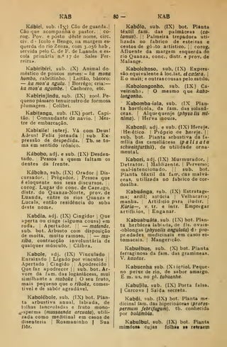 KAB 80 — KAB
Kábiri, sub. dx) Cão de guarda.
Cão que acompanha o pastor. ;
co-
rog. Pov. e posto deste nome, circ.
civ. d '
Icolo e Bengo, na margem es-
querda do rio Zeiiza, com 3.056 hab ,
servida pelo C. de F. de Luanda e es-
cola primária n.° 1 7 de Sales Fer-
reira».
Kabiribiri, sub. (X) Animal do-
méstico de poucos meses: — ka mona
hombo, cabritinho. |
Leitão, bácoro:
— ka mon'a ngulu. j
Borrego; cria:
ka mon'a ngombe. Cachorro, etc.
Kabirínjindu, sub. (IX) zonl. Pe-
queno pássaro tenuirostrode formosa
plumagem. ]
Colibri.
Kabitangu, sub. (IX) port. Capi-
tão. I
Comandante de navio. |
Mes-
tre de embarcação.
Kabixilel interj. Vá com Deus!
Adeus! Feliz jornada |
sub Ex-
pressão de despedida. Tb. se to-
ma em sentido )rónico.
Kábobo, adj. e sub. (IX) Desden-
tado. Pessoa a quem faltam os
dentes da frente.
Káboko, sub. (IX) Orador ]
Dis-
cursador. |
Pregador. ,
Pessoa que
é eloquente nos seus discursos,
corog. Lugar do cone. de Caze.igo,
distr. do Quanza-Norte, prov. de
Luanda, entre os rios Quanza e
Lucala, então residência do soba
deste nome.
Kabóla, adj. (IX) Cingidor ,
Que
aperta ou cinge (alguma cousa) em
roda. I
Aperta dor. '.
— matende,
sub. bot. Arbusto com disposição
de moita, muito ramoso. |
— mu-
xiba. contracção involuntária de
qualquer músculo. ;
Cãibra.
Kabole. adj. (IX) Vinculado |
Enraizado |
Ligado por vínculos j
Apertado j
Cingido Apodrecido
Que faz apodrecer |
|
sub. bot. Ar
vore da fam. das loganiáceas, mu
similhante a muboke 
O seu fruto
mais pequeno que o riboke, comes-
tível e de sabor agradável.
Kabolébole, sub. (IX) bot. Plan-
ta arbustiva anual, labíada, de
t-jlhas lanceoladas e fruto mono-
^-sperma (mussaenda arcuata), utdi-
zada como medicinal em casos de
disenteria j
Rosmaninho | Sua
ílôr.
Kabólo, sub. (IX) bot. Planta
têxtil fam. das palmáceas {ca-
lamus). , I
Palmeira trepadora uti-
lizada no fabrico de esteiras e
cestos de gò^to artístico, [j corog.
Afluente da margem esquerda do
rio Quanza, cone, distr, e prov. de
Malange.
Kabolokoso, sub. (IX) Expres-
são equivalente á loc.lat. etcoBiera. 
E o mais; e ou trás cousas pelo estilo.
Kabolongonho, sub. (IX) Ca-
veirinha. 
O mesmo que kaho-
longonho.
Kabomba-iala, sub. (IX Plan-
ta hortícola, da fam. das solaná-
ceas. I
Alquequenje (physalis mí-
nima). I
Herva moura.
Kabonji, adj. e sub. (IX) Hereje.
Heiético. I
Pióprio de hereje. |i
sub. bot. Planta arbustiva da fa-
mília das cameliáceas (palisata
schweinjUTthii) , de utilidade orna-
mental.
Kabori, adj. (IX) Murmurador. |
Detrator. |
Maldizente. |
Perverso;
mal-intencionado. {
'
sub. bot.
Planta têxtil da fam, cias malvá-
ceas, utilizada uo fabrico de cor-
doalha.
Kabuánga, sub. (IX) Estratage-
ma; ardil; astúcia j
Velhacana;
manha. Artificio psra iludir. |
Kuria—, V. tr. e intr. Empregar
artifitios, I
Enganar.
Kabuabuá(a, sub. (fX) bot. Plan-
ta herbácea labiada, de fls. ovais-
-oblongas (physalis angulata) d: pro-
pr.edades medicinais em casos es-
tomacais. I
Mangencão.
Kabuêbue, sub. (X) bot. Planta
ferraginosa da fam. das gramíneas.
V. kauéue.
Kabuenha sub. {X» ictiol. Peque-
no peixe de rio, de sabor amargo.
É m. us, no pi. tubuenha.
Kabufilu, sub. (IX) Porta falsa.
I
Carcova | Saida secreta.
Kabúi, sub. (IX) bot. Planta me-
dicinal fam, das híperináceas (piofos-
permum febrifugum), tb. conhecida
por bulámbia.
Kabuibui, sub. (IX) bot. Planta
mimósoa cujas folhai s« relvaem
 