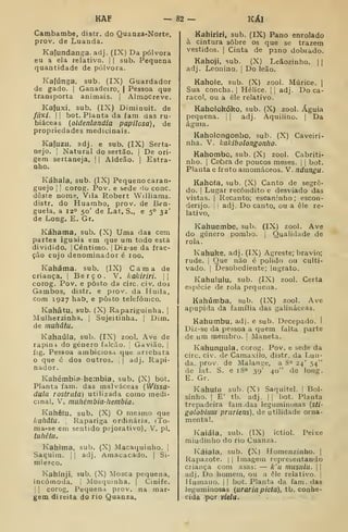 KAF — 82 — KÁI
Cambambe, distr. do Quanza-Norte,
prov. de Luanda.
Kajundanga. adj. (IX) Da pólvora
eu a ela relativo, j
|
sub. Pequena
quantidade de pólvora.
Kafúnga, sub. (IX) Guardador
de gado. |
Ganadeiro, | Pessoa que
transporta animais. | Almocreve.
Kafuxi, sub. (IX) Dimiouit. de
/í/x/. I I
bot. Planta da fam. das ru-
biáceas {oldenlandia papilosa), de
propriedades medicinais.
Kafuzu, adj, e sub. (IX) Serta-
nejo. I
Natural do sertão, i De ori-
gem sertaneja. |
|
Aldeão. |
Estra-
nho.
Káhala, sub. (IX) Pequeno caran-
guejo I I
corog. Pov. e sede 'lo cone.
deste nome, Vila Robert Williams,
distr. do Huambo, prov. de Ben-
guela, a 12» 50' de Lat, S., e 5° 32'
de Long. E. Gr.
Káhama, sub. (X) Uma das cem
partes iguais em que um todo está
dividido. I
Cêntimo. |Diz-se da frac-
ção cujo denominador é 100.
Kaháma. sub. (IX) Cama de
criança. |
Berço. V. kakiriri. 
corog. Pov. e posto da circ. civ, dos
Gambos, distr. e prov. da Huila,
Com 1927 hab, e posto telefónico.
Kahâtu, sub. (X) Rapariguinha. |
Mulherzinha. |
Sujeitinha. |
Dim.
de muhâtu.
Kahaúla, sub. (IX) zool. Ave de
rapini do género falcão. '
Gavião. ]
íig. Pessoa ambiciosa que arrebata
que é dos outros. | |
adj. Rapi-
nador.
Kahémbia-hembia, sub. (X) bot.
Planta fam. das malváceas [Wissã-
duta rostraía) utilizada como medi-
cinal. V. muhémbia-hembia.
Kahêtu, sub. (X) O mesmo que
liãllâtu. Rapariga ordinária. (To-
ma-se em sentido pejorativo). V. pi.
iuhêíu.
Kahima, sub. (X) Macaquinho. |
Saguim, j I
adj. Amacacado. |
Si-
miesco,
Kahínji, sub. (X) Mosca pequena,
incómoda. |
Mesquinha. | Cinife.
1 I
corog. Pequena prov. na mar-
gem direita do rio Quanza.
Kahiriri, sub. (IX) Pano enrolado
à cintura sobre os que se trazem
vestidos. I
Cinta de pano dobrado.
Kahoji, sub. (X) Leãozinho. | |
adj. Leonino, j
Do leão.
Kahole. sub. (X) zool. Múrice. |
Sua concha. |
Hélice. [
|
adj. Do ca-
racol, ou a éle relativo.
Kaholokóko, sub. (X) zool. Águia
pequena, j
|
adj. Aquilino. |
Da
águia.
Kaholongonho, sub. (X) Caveiri-
nha. V. kaJdbolongonho.
Kahombo, sub. (X) zool. Cabriti-
nho. I
Caòra de poucos meses. |
|
bot.
Planta e fruto amomáceos. V. ndungu.
Kahoía, sub. (X) Canto de segre-
do. I
Lugar recôndito e desviado das
vistas. I
Recanto; escaninho ; escon-
derijo. I
!
adj. Do canto, ou a êle re-
lativo,
Kahuembe, sub. (IX) zool. Ave
do género pombo, j
Qualidade de
rola.
Kahuke, adj. (IX) Agreste; bravio;
rude. I
Que não é polidf) ou culti-
vado. I
Desobediente; ingrato.
Kahululu, sub. (IX) zool. Certa
espécie de rola pequena.
Kahúmba, sub. (IX) zool. Ave
apupida da família das galináceas.
Kahumbu, adj. e sub. Decepado. I
Diz-se da pessoa a quem falta parte
de um membro. I Maneta.
Kahungula, corog. Pov. e sede da
circ. civ. de Cainaxiío, distr. da Lun-
da. prov. de Malange, a 8" 24' 54"
de lat. S. e i8<' 39' 40" de long.
E. Gr.
Kahufu sub. (X) Saquitel. |
Bol-
sinho. I
E' tb. adj. I I
bot. Planta
trepadeira fam.das leguminosas {sti-
golobiuui pruriens), de utilidade orna-
mental.
Kaiáia, sub. (IX) ictiol. Peixe
miudinho do rio Cuanza.
Káiala, sub. (X) Homenzinho. |
Rapazote. |
|
Imagem representando
criança com asas: — k'u musulu. j |
adj. Do homem, ou a ôle relativo. |
Humano. |
!
bot. Planta da fam. das
leguminosas {uraria picta), tb. conhe-
cida por viela.
 