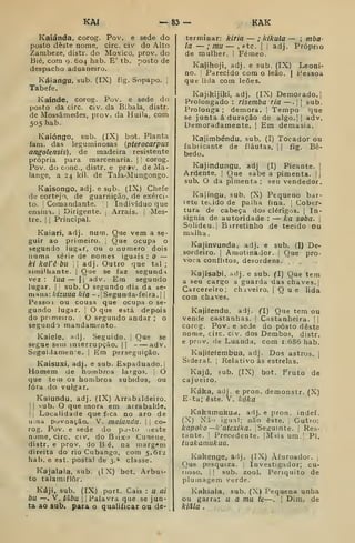 KAI — 83 — KAK
Kaiánda, corog. Pov. e sede do
posto deste nome, circ. civ do Alto
Zambeze, distr. do Moxico, prov. do
Bié, com 9, 604 hab. E' tb. posto de
despacho aduaneiro.
Káiangu, sub. (IX) fig. Sopapo. ,
Tabefe.
Kaínde. corog. Pov. e sede do
posto da circ. civ. da Bibala, distr.
de Mossâmedes, prov. da Huila, com
505 hab.
Kaióngo, sub. (IX) bot. Planta
fam. das leguminosas {pterocarpus
angolensis), de madeira resistente
própria para marcenaria. |
'
corog.
Pov. do cone, distr. e pr*v. de Ma-
lange, a 24 kil. de Tala-Mungongo.
Kaisongo, adj. e sub. (IX) Chefe
de cortejo, de guarnição, de exérci-
to. I
Comandante. 
 Indivíduo que
ensina, i
Dirigente. ;
Arrais, j
Mes-
tre. I I
Principal.
Kaiari, adj. num. Que vem a se-
guir ao primeiro. |
Que ocupa o
segundo lugar, ou o numero dois
numa série de nomes iguais : O —
ki kaiêbu 
|
adj. Outro que tal ;
simiUiante. j
Que se faz segund-i
vez : lua — I I
adv. Em segundo
lugar. I I
sub. O segundo dia da se-
mana: Icizuua kia -. [
Segunda- feira, j
j
Pessoi ou cousa que ocupa o se-
gundo lugar. I
O que está depois
do primeiro. ]
O segundo andar ; o
segundo mandamento.
Kaiele, adj. Seguido, j
Que se
segueseuiinterrupcao.il adv.
Siiguidamene. j
Em perseguição.
Kaisuxi, adj. e sub. Espaduado.|
Homem de hombros largos, j
O
que tem os hombros subidos, ou
fora do vulgar.
Kaíundu, adj. (IX) Arrabaldeiro.
I I
sub. O que mora em arrabalde,
I I
Localidade que fica no aro de
uma povoação. V. maiundii. j
j
co-
rog. Pov. e sede do po-to .leste
nome, circ. civ. doBiixo Cunene.
distr. e prov. do B é, na inarg(»m
direita do rio Cubango, com 5.612
hab. e est. postal de 3.» classe.
Kajalala, sub. (IX) bot. Arbus-
to talamiflôr.
Káji. sub. (IX) port. Cais : u ai
bu —. V. taba I
1
Palavra que se jun-
ta ao sub. para o qualificar ou de-
terminar: kiria — ; kikula — ; mba-
la — ; mu — , etc. |
[
adj. Próprio
de mulher. I Fémeo.
Kajihoji, adj, e sub. (IX) Leoni-
no. Parecido com o leão. | Fessoa
que lida com leões.
Kajikijiki, adj. (IX) Demorado, j
Prolongado : risemba ria —.
j
|
sub.
Prolonga ; demora. |
Tempo que
se junta á duração de algo.]| adv.
Demoradamente. |
Em demasia.
Kajimbéndu, sub. (I) Tocador ou
fabricante de flautas, j
|
fig. Bê-
bedo.
Kajindungu, adj (I) Picante. |
Ardente. |
Que sabe a pimenta. |j
sub. O da pimenta ; seu vendedor.
Kajínga, sub. (X) Pequeno bar-
lete teeido de palha fina. 1
Cober-
tura de cabeça dos clérigos. |
In-
sígnia de autoridade : — ka soba. |
Solidéu.] Barretinho de tecido ou
malha.
Kajinvunda, adj. e sub. (I) De-
sordeiro. I
Amotinador. í Que pro-
voca conflitos, desordens./
Kajisabi. adj. e sub. (I) Que tem
a seu cargo a guarda das chaves, j
Carcereiro; chaveiro. |
Q u e lida
com chaves,
Kajifendu. adj. (1) Que tem ou
vende castanhas, j
Castanheira. ! |
corog. Pov. e sede do posto deste
nome, circ. civ. dos Dembos, distr.
e prov. de Luanda, cora 1.686 hab.
Kajiíeíembua, adj. Dos astros, j
Sideral. 
Relativo ás estrelas,
Kajú, sub. (IX) bot. Fruto de
cajueiro.
Káka, adj. e pron. demonstr. (X)
E-ta; este. V. kóka
Kahamukud, adj. e pron. indef
(X) Nã'i igu.il; não este. Outro:
kapoko —k'atexika. jSe^íumte. |
Res-
tante. I
Precedente. |Mais um.' PI.
tuakamukua.
Kakenge, adj. (IX) Àfuroador. |
Que pesquiza. Investigador; cu-
rioso. I
]
sub. zool. Periquito de
plumagem verde.
Kakiala, sub. (X) Pequena unha
ou garra: u a mu te.—. |
Dim. de
kiàla .
 
