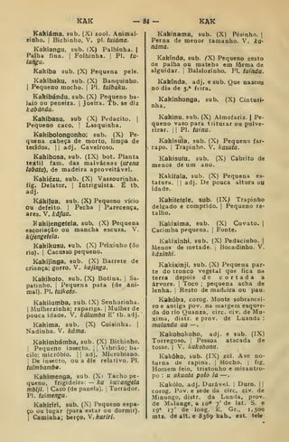 KAK -84 — KAK
Kakiáma, sub. (XI zool. Animal-
zinho, j
Bichinho, V. pi. tuiàma.
Kakiangu, sub. (X) Palhinha. |
Palha fina. |
Folhinha. |
PI. tu-
iangu.
Kakíba sub, (X) Pequena pele.
Kakíbaku, sub. (X) Banquinho.
I
Pequeno mocho. |
PI. tuibaku.
Kakibándu, sub. (X) Pequeno ba-
laio ou peneira. |
Joeira. Tb. se diz
kabándu.
Kakibasu, sub (X) Pedacito. |
Pequeno caco. | Lasquinha.
Kakibolongonho; sub. (X) Pe-
quena cabeça de morto, limpa de
tecidos. II adj. Caveiroso.
Kakibosa, sub. (IX) bot. Planta
têxtil fam. das malváceas [arena
lobata), de madeira aproveitável.
Kakiézu, sub. (X) Vassourinha.
fig. Delator, |
Intriguista. É tb.
adj.
Kákifua, sub. (X) Pequeno vício
ou defeito. |
Pecha |
Parecença,
ares. V. kâfua.
K akijengetela, sub. (X) Pequena
escoriação ou mancha escura. V.
kijengetela.
Kakikusu, sub. (X) Peixinho (do
rio). I
Cacusso pequeno.
Kakijinga, sub. (X) Barrete de
criança; gorro. V. kajinga.
Kakikofo. sub. (X) Botina. |
Sa-
patinho. I
Pequena pata (de ani-
mal). PI. tuikoto.
Kakilumba. sub. (X) Senhorinha.
I
Mulherzinha; rapariga. |
Mulher de
pouca idade. V. kálumba E' tb. adj.
Kakima, sub. (X) Coisinha. |
Nadinha. V. káma.
Kakimbámba, sub. (X) Bichinho.
I
Pequeno insecto. |
,
'ibrião; ba-
cilo; micróbio. 

adj. Microbiano.
De insecto, ou a êle relativo. PI.
iuimbamba.
Kakimenga, sub. (Xi Tacho pe-
queno, frigideira: — ka hukangela
mbiji. I
Caco (de panela). [
Torrador.
PI. tuimenga.
Kakiríri, sub. (X) Pequeno espa-
ço ou lugar (para estar ou dormir).
I
Caminha; berço. V.karíri.
Kakinama, sub. (X) Pésinho. |
Perna de menor tamanho. V. ka-
náma.
Kakínda, sub. ^X) Pequeno cesto
de palha ou mateba em forma de
alguidar, j
Balaiozinho. PI. tutnda.
Kakinda, adj. e sub. Que nascou
no dia de 5.* feira.
Kakinhonga, sub. (X) Cinturi-
nha.
Kakinu. sub. (X) Almofariz. | Pe-
queno vaso para triturar ou pulve-
rizar. 1
1 PI. tuinu.
o
Kakisuía, sub. (X) Pequeno far-
s rapo. I
Trapinho. V. kasuta.
Kakisufu. sub. (X) Cabrito de
menos de um ano.
Kakitala, sub. (X) Pequena es-
tatura. I I
adj. De pouca altura ou
idade.
Kakiíefele, sub. (IX) Trapinho
delgado e comprido. |
Pequeno re-
talho.
Kakixima, sub. (X) Covato. |
Cacimba pequena. [
Fonte.
Kakixinhi, sub. (X) Pedacinho. |
Menos de metade. ,
Bocadinho. V.
káxinhi.
Kakixinji, sub. (X) Pequena par-
te do tronco vegetal que fica na
terra depois de cortada a
árvore. |
Toco ;
pequena acha de
lenha. 
Resto de madeira ou pau.
Kakóba, corog. Monte sobrancei-
ro e antiga pov. na margem esquer-
da do rio Quanza, circ. civ. de Mu-
xima, distr. e prov. de Luanda :
mulundu ua —
Kakohokoho, adj. e sub. (IX)
Torregoso. |
Pessoa atacada de
tosse. I
V. kukohona.
Kakôko, sub. (IX) zol. Ave no-
turna de rapina. |
Mocho. |
fig.
Homem feio, tristonho e misantro-
po : u akuala polo ia —
Kakólo, adj. Durável. |
Duro. | |
corog. Pov. e sede da circ. civ. de
Minungo, distr. da Lunda, prov.
de Malange, a lo" 7' de lat. S. e
19" 17' de long. E. Gr., 1.500
mts. de alt. e 8369 hab., est. tele
 