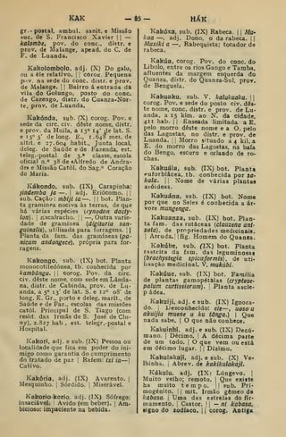 KAK HÁK
gr.- postal, ambul. sanit. e Missão
sue. de S. Francisco Xavier j
|
—
kalombe, pov. do cone, distr. e
prov. de Malange, apead. do C. de
F. de Luanda.
Kakolombolo, adj. (X) Do galo,
ou a êle relativo, j
;
cOrog. Pequena
pov. na sede do cone. distr, e prov.
de Malange. ]
|
Bairro á entrada da
vila do Golungo, posto do cone.
de Cazengo, distr. do Cuanra-Nor-
te, prov, de Luanda.
Kakónda, sub. (X) corog. Pov. e
sede da circ. ci-. dôste nome, distr.
e prov. da Huila, a 13° 14' de lat. S.
6 15° 5' de long. E., 1.648 met. de
altit. e 27.604 habit., Junta local,
deleg. de Saúde e de Fazenda, est.
teleg. -postal de 3.* classe, escola
oficial n.° 38 de «Alfredo de Andra-
dei e Missão Catól. do Sag,° Coração
de Maria.
Kákondo, sub. (IX) Carapinha:
jindeniba ja —.
[
adj. Eriócomo. [ 
sub. Cação : mbiji ia —.
1
1 bot. Plan-
ta gramínea nociva às terras, de que
há várias espécies {cynodon dacty-
lon). I
Escalracho. |
—, Outra varie-
dade de gramínea {digitaria san-
guinalis), utilisada para forragens. , |
Planta da fam. das gramíneas {pa-
nicum andongece), própria para for-
ragens.
Kakongo, sub. (IX) bot. Planta
monocotiledónea, tb. conhecida por
kambãngu. 

corog. Pov. da circ.
civ. deste nome, com sedeemLânda-
na, distr. de Cabinda, prov. de Lu-
anda, a 5° 13' de lat. S. e 12° 08' de
long. E. Gr., porto e deleg. marít., de
Saúde e de Faz., escolas das missões
catól. Principal de S. Tiago (com
resid. das Irmãs de S. José de Clu-
ny), 2.827 l^ab , est. telegr. -postal e
Hospital.
Kakori, adj. e sub. (IX) Pessoa ou
localidade que fica em poder do ini-
migo como garantia do cumprimento
do tratado de paz ]
Refém: ixi ia—
Cativo.
Kakôria, adj. (IX) Avarento. |
Mesquinho. |
Sórdido. ;
Miserável.
Kakorio-korio. adj. (IX) Sôfrego:
insaciável. Ávido (em beber). |
Am-
bicioso: impaciente na bebida.
Kakóxa, sub. (IX) Rabeca. 1
1 Aíí/-
f<ua —, adj. Dono, o da rabeca. ||
Muxiki a —, Rabequista; tocador de
rabeca.
Kakúa, corog. Pov. do cone. do
Libolo, entre os rios Cango e Tamba,
afluentes da margem esquerda do
Quanza, distr. do Quanza-Sul, prov.
de Benguela.
Kakuaku, sub. V. kalukuaka. j |
corog. Pov. e sede do posto civ. des-
te nome, cone. distr. e prov. de Lu-
anda, a 15 klm. ao N. da cidade,
411 hab. II Enseada limitada a E.
pelo morro deste nome e a O. pelo
das Lagostas, no distr. e prov. de
Luanda. ;
i Morro situado a 4 kil. a
E. do morro das Lagostas, na baía
do Bengo, escuro e orlando de ro-
chas.
Kakuála, sub. (IX) bot. Planta
euforbiâcea, tb. conhecida por sa-
kala. 
1 Nome de várias plantas
aióideas.
Kakuána, sub. (IX) bot. Nome
por que no Seles é conhecida a ár-
vore tnungenga.
Kakuanza, sub. (IX) bot. Plan-
ta fam. das rutáceas (clauzena ani-
satã), de propriedades medicinais.
I
Arruda.' |fig. Homem do Quanra.
Kakúbe, sub. flX) bot. Planta
rasteira da fam. das leguminosas
{brachystegia spicceformis), de uti-
lisaçào medicinal. V. mukàbi.
Kakúue, sub. (IX) bot. Família
de plantas gamopétalas [cryptose-
palum curtissiorum). [
Planta ascle-
p âdea.
Kakuiji, adj. e sub. (IX) Ignora-
do. ^
Desconhecido: eie—, uoso U
akuijia muene u ku tanga.) 
Que
nada sabe^ |
O que não conhece.
Kakuinhi. adj. e sub. (IX) Decú-
mano. |
Décimo, j
A décima parte
de um todo. |
O que vem ou está
em décimo lugar, j
|
Dízimo.
Kakulakaji, adj. e sub. (X) Ve-
lhinha. I
Abrev. de kakikulakaji.
Kákulu, adj. (IX) Longevo. |
Muito velho; remoto. |
Que existe
ha muito tempo. Ij sub. Pri-
mogénito. !
I
mit. Irmão gémeo de
kabasa. 
Uma das estrelas do fir-
mamento. I
Castor. W — ni kabasa,
signo do zodíaco, i
[
corog. Antiga
 