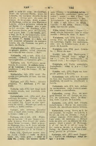 KAK -8^1. KAt
pov. e sede do cone. de Cazengo,
distr. do Quanza-Norte, prov, de
Luanda, na margem direita do rio
Lucala. j
|
Antiga pov. do cone. de
iJuque de Bragança, distr. e cone.
de Malange, entre os rios Mucuso e
Lombe, corte e primeira cidade do
rei Ngola. 1
1
— kabasa, pov. e pos-
to civ. do cone. de Ámbaca, distr.
de Quanza-Norte, prov. de Luanda,
com 9.520 hab. ~ka lienda, pov.
e freg. de N, S. da Conceição, cone.
de Ambaca, prov. de Luanda. |
|
—
ka humbi. V. humbi.  —bale, um
dos maiores afluentes da margem
direita do rio Cunene, na prov. e
distr. da Huila.
Kakulúmba, sub. (IX) zool. Ave
do género pombo, as>im chamada
em rpzão do seu cantar. | Rol '.
Kakunda, adj. e sub. (IX) Cor-
covado. I
Giboso, 1
Pessoa de cos-
tas arqueadas. II Corcova; gibi.
Kakuria, sub. X) Pequen » quan-
tidade de comida: tu andala kama -
ni tu kaíakale. 
Pequena refe ção;
lambisco. || adj. De comer. PI. tu-
makuria.
Kakurixíxi, sub. (IX) zool. Pe-
quena ave pernalta da fam. das ma-
erodátilas.
Kakusu, sub. (X) Perca ; cacusso
pequeno. V. kakikusu. 
PI. tul-
kusu.
Kakufa. sub. (IX) bot Qual dade
de feijão miúdo, mui parecido com
«macunde*
Kakuíukufu, sub. ilX) zool. Ave
notívaga de rapina. |
Coruja. lE' tb.
conhecida por — baku, em azão do
seii canto), fig. O que se não apre-
senta ás vistas. I
Pessoa qu? anda ás
ocultas, à horas mortas.
Kakuxi, adv. interrog. Quantas
veses. I
Qual (das veses) . [Ha quan-
to tempo : lelu — ?
Kakuzu, adj. e sub. (IX Pesca-
dor de tarrafa. |
O que lança a tar-
rafa. i
| corog. Pov. e sed •
do posto
deste nome no cone, distr. e prov.
de Malange, freg. de S. João servida
pelo C. de F. de Luanda, 8. i6o hab
e Missão Católica (N. S. de Fátim )
Kala, adj. Qualquer (entre doiy
ou mais). I
Cada : — mutu ni kie.)
Cada um, cada qual :
— sanji ni
baia r/e. li cooj. Do mesmo modo
que. I
Como : — kiambatele tafetu. ] 
adv. Quando; conforme; desta ma-
neira ; assim : — kiki. | Uma vez
que ; neste momento : — lelu. 
Actualmente ; na presente ocasião.
V. kiki. I I
sub. Abrev. de rikala. 
Carvão : — ria iúbia, braza ; — ria
njilu, carvão em pedra.
Kâla, interj. Esteja ! |
Fique !
|
|
—
mniê, não te importes ; não te enco-
modes. |
Deixa-te ficar. V. kaVè.
Kalabasa, sub, (IX) Arco iris. ||
coiog. Pov. na margem direita do
rio Lombige, região dos tnahungos,
circ. civ. de Samba-Cajú, d str. e
prov. de Luanda.
Kalafafe, pub. flX^ port. Calafa-
te. I j
Peixe do mar.
Kaláji, sub. (IX) Madrugada. |
Dilúculo. i
Manhã cedo : rnãngu u
iza —.
I I
adv. De madrugada ; de
manhã cedo. |
Ao romper d i aurora.
Kaíakale, alj. Feito, executado,
trabalhado : kima ki a u — . |
La-
boiado.
Kalála, sub. (IX) Espia em tem-
po de guerra. |
Èsculea.
Kaialánza, sub. (IX) bot Aivore
da fam. das leguminosas (cynometra
laxiflora), de made ra simiiliante á
tacula.
Kalamafe, sub. (IXi bot. Arbus-
to sarmentoso, cujo fruto é remé-
dio contra o escrobuto.
Kalamba, corog. Pov. na mar-
gem direita do rio Longa, na circ.
civ. da Quissama, cone. de Mux -
ma, distr. e prov. de Luanda.
Kalame, sub. (IX) bot. Planta
euforbiâcea. |
Diz-se de umaqua*
lidade de mandioca muito leitosa.
Kalandula, corog. Serra ao S. do
rio Quanza, na região do Libolo, a
60 Kil. da vila do Dondo. |
Pov. e
antigo jagado deste nome, no an-
tigo cone. de Ambaca. j
|
Actual
sede da circ. civ. de Duque de Bra-
gança, distr. e prov. de Malange,
a g"^ 06' lat. S. e 16° 07' long. E.
Gr., 1060 m. de alt. e 1Ó.916 hab.,
Deleg. de Saúde e de Faz. e est*
teleg. postal de 3.* classe.
Kalanga, sub. (IV) zool. Lagar-
to. I
Abrev. de rikalanga: mbeji le-
nga — io u iza.
 