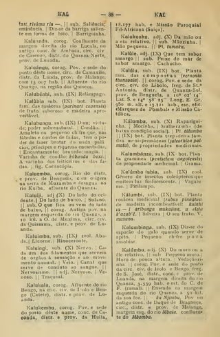 KAt KA£
tas: rivãmu ria —.
|
[ sub. Saliência;
eminência. |
Diz-se da barriga salien-
te em forma de bico. j
Barriguinha.
Kaluíinda. corog. Confluente da
margem direita do rio Lucala, no
antigo cone. de Amhaca, circ. civ
de Casençro, distr. do Quanza-Norte,
prov. de Luanda.
Kaluángu, corog. Pov. e sede do
posto deste nome, circ. de Camaxilo,
distr. da Lunda, prov. de Malange,
com 15 007 hab. |
|
Afluente do rio
Quango, na região dos Quiocos.
Kalubénhi, sub. (IX) Relâmpago.
Kaiíibia sub. (IX) bot. Planta
fam. das rosáceas {parinari capensis)
de fruto saboroso e madeira apro-
veitável.
Kaiubungu. sub. (IX) Dom; viitu-
de; poder sobrenatural. |
Condão, j |
Amuleto ou pequeno chifre que, nas
fábulas e contos de fadas, tem o po-
der de fazer brotar do nada palá
cios, príncipes e riquezas encantadas.
I
Encantamento: bruxedo: maj;ia. |
Varinha de condão: kãbiinda boxi.
A varinha dos feiticeiros e das fa-
das. 1
fig. Cornucópia.
Kaluemba, corog. Rio do distr.
e prov. de Benguela, c mi cigem
na serra de Muzamba e desagua no
rio Kuiba, afluente do Quanzi.
Kaluiji, adj CX) Do lado do oci-
dente.) Do lado de baixo. |
Sulano.
I I
sub. O que fica ou vem do lado
de baixo, 1| corog. .ntiga pjv, na
margem esquerda do no Quanzi, a
10 kil. a O. de Muxima, circ. civ.
da Quissama, distr. e prov. de Lu-
anda.
Kaluimba, sub. (IXJ zool. Aba-
da. | Licorne.j Rinoceronte.
Kaiuíngi, sub. (X) Nerv^o. j
Ca-
da um dos filamentos que servem
de órgãos á sensação e ao movi-
mento animal, |
Veio. j
Canal que
serve de conduto ao sangue. | [
Nervosismo. |i adj. Nervoso. 1
Ve-
noso, i
1
Traqueal,
Kalukala, corog. Afluente do rio
Bengo, na circ. civ. de lolo e Ben-
go (Catete), distr. e prov. de Lu-
anda.
Kalukembu. corog. Pov. e sede
do posto deste nome, cone. de Ca-
çoada, distr. e prov, da Huila,
18.177 hab. e Missão Paroquial
Fil-Africana (Suiça).
Kalukuaku, adj, (X) Da mão ou
a ela relativo. |
|
sub. Mãozinha. |
Mão pequena, j
| PI, tumaku.
Kalúle. adj. (IX) Que tem sabor
amargo |
|
sub. Peixe do mar de
sabor amargo. |
Cachucho.
Kalúlu. sub. (IX) bot. Planta
iam. das compostas [vernonia
thonsonia). 
|
corog. Pov. e sede da
circ. civ. do Libolo, freg. de St.»
António, distr. de Quanza-Sul,
prov. de Benguela, a 10° 02' 14"
Lat. S. e 140 58' 25" Long. E. Gr.
95o m. alfr. e 13. 121 hab., esc. ofic.
«Marquez de Pombal* e Missão Ca-
tólica.
Kálumba, sub. (X) Raparigui-
nha. I
Mocinha. I
Julherzinh 1 (de
baixa condição social). |
PI túlumba
I I
(IX) bot. Planta trepadeira fam.
das menispermáceas {jateorhízn pal-
niãta), de propriedades medicinais.
Kaiumbánza, sub. (ÍX' boi. Plan
ta gramínea (penisetum angolensis)
de propriedade medicinal. |
Grama.
Kaiúmba (ubia, sub. (IX) zool.
Género de insectos coleópteros que
emitem luz fosforescente. |
Vagalu-
me. I
Pirilampo.
Kálumbi. sub. (IX) bot. Planta
rosácea medicinal {rubus pinnatus)
de madeira incombustível: liuinhi
ia — / aribanga mukaiina, u eleln
k'azub'ê. 1
Silveira | O seu fruto. V,
rnusuna.
Kalumbinga. sub. (IX) Diz-se do
esporão do galo quando serve de
apito. I
Pequeno ch'fre para
assobiar.
Ivalúmbu, adj. (X) Do muro ou a
êle relativo. |! sub Pequeno muro. |
Muro de pouca a'tura. 
Vedaçãozi-
nha i
I
corog. Pov. e sede do pt)sto
da circ. civ. de icolo e Bengo. freg.
de S. José, distr., cone. e prov. de
Luanda, na margem direita do rio
Quanza, 3.539 hab. e est. do C. de
F. (ramal). |
|
Enseada na margem
esquerda do rio Quanza. a 50 kil.
da sua foz. |
|
ka Njimbu, Pov 110
antigo cone. de Duque de Bragança,
circ, distr. e prov. de Malange,
margem esq. do rio Mbaía, confluen-
te do Mbomba.
 