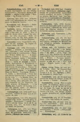 «At 89- Km
Kaiumbuâmbua, sub. (IX) zool.
Insecto lepidóptero na sua última
metamorfose. [
Mariposa : henda k'aiê
ndende, — nhoka i a mu seiala. |
Bor-
boleta, i
fig. Pessoa volúvel.
Kalume, sub. (TX) bot. Arbusto
medicinal, empregado 'as raízes) em
casos de dores de ventre.
Kalúmune, adj. Rasgado, j
Feito
em farrapos, roto. ;
j
Arranhado.
Kaiúnda, corog. Elevado monte
no distr. do Moxico, prov. do Bié,
com 1.650 mts. de altit. [ Pov. e
sede do posto deste nome. na circ.
civ. do Alto Zambeze, distr. do
Moxico, com 16.286 ha b., posto de
despacho alfand. e Missão Ingleza.
Kalundúa, corog. Importante aflu-
ente do rio Luanda, na região do
Moxico, distr. do Bié.
Kaiúnga, adj. (IX) Eminente, |
Insigne. ;
Grande. |
Incomensurá-
vel. I
Infinito, I
j
sub. Massa líquida
que circunda os continentes. |
Ocea-
no. I
O mar: mêniic ma — !
|
A imen-
sidade; o vácuo; o abismo. i| Infor-
túnio; desgraça; peste, j
Calamida-
de, i
Morticínio. ]
A Morte: henda i
akua —, ndele ni nzumbi. 
j
Trata-
mento equivalente a Excelência, a
Eminência. Senhor. Fidalgo que
tem honras de grandeza. ,
Pessoa de
alta gerarquia. |
,
mit. Deus: muenhu
uâmi — u a u bangele. '<
— 'a-ngombe,
Deus da Morte A própria Morte. |
O Além, a Eternidade, i Uma das
três deusas que fiavam e cortavam o
fio da vida. | |
--'a Samba, Deus da
família, da vida. |
O maior dos Deu-
ses. I I
corog. Rio. afluente da mar-
gem esquerda' do rio Capororo, no
distr, e prov. de Benguela — Aa
Menha, pov. e posto de Cameia, circ,
civ. do Dilolo, distr. do Moxico,
prov. do Bié, com 8.512 hab.
Kalungánga, sub. (IX) zool. Qua-
drúpede, espécie de urso que se ali-
menla de mel.
Kaiumgémbu, «ub (IX) Pequena
cabaça com haste natural para lí-
quidos, j
Pucarinho, J
[
cOrog. Pov.
no k 1, 180 da linha do C, de F. de
Luanda, circ. civ. de Icolo e Ben-
go, distr. de Luanda.
Kalungena, sub. (IX) bot. Plan-
ta lutácea {zanthaxilum citrioda-
rum), de utilidade medicinal. 
As-
pléQío. 1 Arruda dos muros.
Kalusánji, sub. (IX) bot. Grartde
árvore burserácea [balsomea ango-
lensis) de propriedanes meri-cinais
contra doenças do peito. [
Pequt-
na planta herbácea fam. das um-
b e 1 í f e r a s {peucedanum frascinifo-
lium), utilisada em cozimentos como
peitoral.
Kalusuámu, sub. (IX) Instru-
mento ou meio pelo qual se pratica
o ocultismo, j
Método ou livro que
trata de ciências ocultas, jj adj.
Invisível; oculto; escondido.
Kaluxisa, adj. Correntio. ,
Da
série. I
Seguido.
Kaluxixikinha, adj. (X) Da for-
miga. I i
sub. Nome empregado
nos contos, apólogos ou fábulas em
que falam os animais, designada-
mente a íurmiga.
Kâma, sub. (X) Coisinhn; insi-
gnificância. I
Boccido : — Ica kuria,
 I
Pequena porção; pedaço; naqui-
nho : — ka ufele. pron. Algo; mu
bane —.
| !
adj. Minúsculo; de pouca
impoitância (em extensão ou volu-
me). 1
Pouco. I I
Designa quanti-
dade indeterminada em pequena
escala: u ala ni — ke. ^1 adv. Um
pouco, i
Algum tanto: — sâi. Pi.
iúma.
Káma, corog. Lago, na circ. civ.
do Lbolo, distr. do Ouanza-Sul,
prov. de Benguela, ao S. do rio
Longa e a E do Ngangu, 1
| Pov.
na margem O. deste lago.
Kamabala, adj. pi. (I) Que tem
calvas ou faltas de cabelo. | sub. O
da careca. | Tinhão '
Tinhoso.
Katnabafela, corog. Pov. e sede
do cone. de Ambaca, distr. e prov.
de Luanda, a 8° 18' de lat. S. e 15»
23' de long. E., 1220 m. de alt. e
11.876 hab.. Junta Iccal, Deleg. de
Saúde e de Faz., est. telegr, postal
e escola primária n,' 23 de «Júlio
Dinis».
Kamabuinhi, adj. pi. (I) Desden-
tado. I
Que tem falhas de deutes.
Kamakobo, adj. (I) Que tem as
faces encovadas. Que tem os
olhos metidos para dentro.
Kamakofeka, adj. (I) Que tem
misantropia, ]
Triste, |
Melancóli-
co. Misantropo.
Kamakóza. adj. (I) Coberto de
 