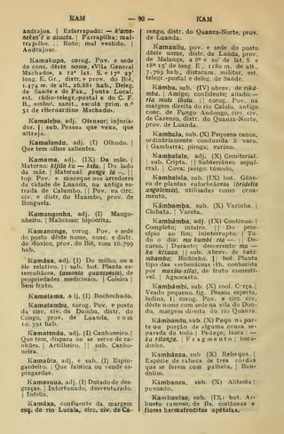 KAM -90- ÍCAM
andrajos. |
Esfarrapado: — k'amt-
neken'ê u azuata. 
Farrapilha; mal-
trapilho. I I
Roto; mal vestido. |
Andrajoso.
Kamakupa, corog. Pov. e sede
do cone. deste nome, «Vila General
Machado», a 12° lat. S, e 17° 27'
long. E. Gr., distr. e prov. do Bié,
1.474 ro. de alt., 26,881 hab., Deleg.
de Saúde e de Faz., Junta Local,
est. rádio-telegr.-postal e do Ç. F.
B., ambul. sanit., escola prim. n.o
52 de íBernardino Machado».
Kamalebu, adj. Ofensor; injuria-
dor. I
]
sub. Pessoa que vexa, que
ultraja.
Kamalundu, adj. (T) Olhudo. |
Que tem olhos salientes.
Kamama, adj. (IX) Da mãe. |
Materno: kijila ku — ketu. |
Do lado
da mãe. |
Maternal: pange ia -. | |
top. Pov. e muceque nos arredores
da cidade de Luanda, na antiga es-
trada de Calumbo. |
|
Pov. na circ.
civ. e distr, do Huambo, prov. de
Benguela.
Kamanqonha. adj. (I) Mango-
nheiro. |
Malicioso; hipócrita.
Kamanonge, corog. Pov. e sede
do posto deste nome, cone. e distr.
do .vioxico, prov. do Bié, com 16.799
hab.
Kamása. adj. (I) Do milho, ou a
êle relativo. |
|
sub. bot. Planta es-
terculiácea, (assonia quanzensís), de
propriedades medicinais. |
Coleira ]
Sem fruto.
Kamafama, a Ij, (I) Bochechudo.
Kamaíambu, corog. Pov, e posto
da circ. civ. da Damba, distr. do
Congo, prov, de Luanda, com
10.391 hab.
Kamatenda, adj. (I) Canhoneiro.]
Que tem, dispara ou se serve de ca-
nhões. 1
Artilheiro. |
|
sub. Canho-
neira.
Kamaúfa, adj. e sub. (I) Espin-
gardeiro. I
Que fabrica ou vende es-
pingardas.
Kamavuua, adj. (I) Dotado de des-
graças. I
Infortunado; desventurado.
I
Infeliz.
Kamáxa, confluente da margem
esq. do rio Lucala, circ« civ. de Ca-
zengo, distr. do Quanza-Norte, prov.
de Luanda.
Kamaxilu, pov. e sede do posto
deste nome, distr. da Lunda, prov.
de Malange, a 8° e 20' de lat. S e
18° 15' de long. E, ii8om. de alt.,
7.765 hab., distacam. militar, est.
telegr. -postal e deleg. de Saúde.
Kámba, sub. (IV) abrev. de riká-
mba. I
Amigo; confidente; aliado:
ria mute ibatu. 

corog. Pov. na
margem direita do rio Calolo. antigo
cone. de Pungo Andongo, circ. civ.
de Cazenzo, distr. do Quanza-Norte,
prov. de Luanda.
Kambiila, sub. (X) Pequena canoa,
ordinariamente conduzida à vara.
I
Gambarra; piroga; varino.
Kambalale, adj. (X) Cemiterial.
I
sub. Cripta. |
|
Subterrâneo sepul-
cral. I
Cova; jazigo: túmulo.
Kambalela, sub. (IX) bot. Géne-
ro de plantas euforbeâceas (bridelia
angolensis), utillsadas como orna-
mento.
Kámbamba, sub. (X) Varinha. |
Chibata, j
Vareta.
Kambámba, adj. (IX) Continuo. |
Completo; inteiro. | f
Do prin-
cípio ao fim; ininterrupto. |
To-
do o dia: mu kumbi ria —.
|
|
De-
curso. I
Durante; decorrente: mu —
ka kizuua. 

sub. Abrev. de kaki-
mbamba; Bichinho. 1
1 bot. Planta
tipo das verbenáceas (tb. conhecida
por muxilu-xilu), de fruto comestí-
vel. 1
Agnocasto.
Kambámbi, sub. (X) zool. C'rça.|
Veado pequeno, fig. Pessoa esperta,
ladina, | |
corog. Pov. e circ. civ.
deste nome com sede na vila do Dou-
do, margem direita do rio Quanza.
Kámbandu,sub. (X) Pequ n i par-
te ou porção de alguma cou«a se-
parada do todo.| Pedaço; lasca :
—
ka rilonga. 
Fragmento; boca-
dinho.
Kambánza, sub (X) Rebeque. |
Espécie de rabeca de três cordas
que se ferem com palheta. |
Ban-
dolim.
Kámbanza, sub. (X) Aldeola
povoado.
Kambasêse, sub. (IX) bot. Ar-
busto ramoso, de fls, coriáceas e
flores hermafroditas apétalas.
 