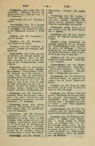 KAM -9< - KAM
Kámbende, adj. e sub. (X) Di-
nheirinho. I
Pecúnia. j
Pouco ou
algum dinheiro : u ala ni — ke. V.
PI. túmbende.
Kambéndu, sub. (X) Flautim. 1
Pífaro. !
Kambengéla, sub. (X) Siquinho
de negócio sobreposto ao principal.
V. mbengéla. 
fig. Homem de pouca
idade I
Rapazola |Garoto. || E'tb.
adj.
Kámbia, sub. (X) Panelinha. | |
adj- Da panela.
Kámbiji, sub. (X) Peixinho. | |
adj. Relativo ao peixe. ^
Kámbila, sub. (X) Pequena se-
pultura I
Campa de criança |
{
adj.
Sepulcral.
Kambimbia, sub. Nome por que
86 conhece um elevado monte no
distr. de Moxico, prov. do Bié,
com 1.500 mts. de alt. e onde nas-
cem os rios Lungue-bungo, Cuime
e Cuito.
Kambinda, sub. (X) Cabacinha :
o — kdmi ? sualala u ária, mbangu-
ta u abatida. 
Coloquintida. ||adj.
De Cabinda ou a êle relativo. | j
corog. Vila, sede de intendência
administrativa de Cabinda, a 50 33'
22" de lat. S. e 12° 11' e 51" de
long. E., com 8.651 hab. £' sede
da com. do Congo, da 9.* C. I. C,
Repart. de Faz., de Saúde, Posto
de desp. aduan., conserv. do Reg.
Predial, dos Serv. de Marinha, etc.
Kambínga, sub. (X^ Comicho, j
Pequena haste dos animais arma-
dos : — ka sexi. |
Caminho a que
os curandeiros se servem nas suas
adivinhas. |
PI. tumbinga.
Kambingu, corog. Alto monte
entre os rios Quanza e Longa, no
Alto Libolo, distr. do Quanza-Sul,
prov. de Benguela.
Kambóndo, sub (X) Pequeno
embondeiro. 1
1 adj Relativo à
adansónia. |
1
corog. Pov. e sede
do pdisto «Jêste nome, circ. civ. de
Cazengo, atravessada pelo ramal
do C. de F. que de Canhoca se-
gue para o Golungo. |
,
— ka Sexl,
pov. e pequenas ilhas na margem
direita do rio Quanza, cone. de
Muxima, distr. e prov. de Luanda.
Kambonga, sub. (X) Garoto. |
Rapazinho. | Catraio. 
Pi. tumbo-
nga.
Kambónge, sub, (X; Colina. |
Outeiro. I
Elevação de terreno me-
nor que o monte. | Fortim. |
Pe-
queno aterro, muralha, dique, j
Pequena construção fortificada.
Katnbongo, corog. Nome do rio
que banha a vila de Novo-Redon-
doj V. ngúnza.
Kambôfua, sub. 'X) zool. Saltão.
Género de insectos hemípteros. |
Pulgão.
Kambu, corog Confluente da
margem esquerda do rio Qaango,
em Tala-Mungongo, distr. aa Lun-
da, prov. de Malange. 
|
Pov. e
posto da cir. civ. deste nome, sede
do fForte República», distr. e prov.
de Malange, com 12.994 hab.
Kâmbua, sub. (X) zool. Ca leio;
cachorro:— A-a/ia /ira/ie/«. Cãozinho.
I I
aij. Canzoal.
Kambuémbue, adj. (Xi Borbu-
lhante. I
Murmurador: maka ma—

Que produz sussurro, j
sub. Sus-
surro leve e agradável. Murmu-
rinho | Pessoa que mur^nura.
Kambuende, sub. (X) Batatinha.
i
Mandioca tenra, de pequeno ta-
manho, ou de pouco desenvolvi-
mento.
Kámbui, sub. (X) Pequena bola
de comida que se aete na boca de
uma só vçz: — ka fun/i.
Kambuiji, sub. (X) bot. Uma das
muitas variedades de banana, fain.
das plantas citaminâceas musa
cavendishii) , mais conhecida por
cbanana anã». ! Bananeira de tron-
co baixo. 1 ;
zool. Paca pequena,
de poucos meses.
Kambulámbia, sub, (X) bot. Ta-
lamiflora fam. das hipericíneas, de
propriedades medicinais. V. mubóta.
Kambulu, sub. (X) Pequena bor-
bulha. I
V. mbãlu I I
zool. Rapoz:-
nha. i
1 corog. Lugar no antigo
cone. do Golungo Alto, circ civ.
de Cazengo, distr. *? prov. de Lu-
anda, onde se supôs a existência
de minas de ouro e ferro. |
|
Pov,
e sede do posto civ. dêite n -me,
circ. de Chitato, distr. da Luoda,
prov. de Malange.
 