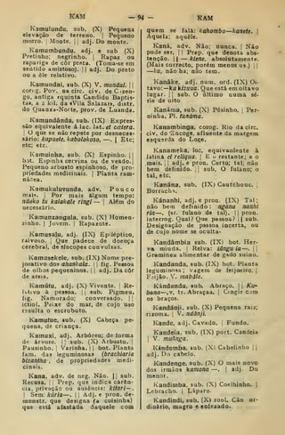 KÀM -94 - KAM
Kamulundu, sub. (X) Pequena
elevação de terreno. |
Pequeno
morro. ; Monte. |
j
adj. Do monte.
Kamumbundu, adj. e sub (X)
Pretinho; negrinho. |
Rapaz ou
rapariga de côr preta. (Toraa-se em
sentido amistoso). 1
1 adj. Do preto
ou a êle relativo.
Kamundai. sub. (X) V. mandai.  
cor( g. Pov. na circ. civ. deCzen-
go, antiga rquinta Cândido Baptis-
ta», a 2 kil. da «Vila Salazar», distr.
do Quanza-Norte, prov. de Luanda.
Kamundânda, sub. (IX) Expres-
são equivalente á lac lat. et ccctera.
i
O que se não repete por desneces-
sário: kapuete. kabolokoso, —. | Etc;
etc; etc.
Kamuinha, sub. (X) Espinho. | |
bot. Espinha cervina ou de veado. |
Pequeno arbusto espinhoso, de pro-
priedades medicinais. |
Planta ram-
nácea.
Kamukuluvunda, adv. Pouco
mais. j
Por mais algum tempo:
ndoko ta kalakale Tingi — |
Al<ím do
necessário.
Kamunzangala, sub. (X) Homen-
zinho. I
Jovem, i
Rapazote.
Kaniusa{u. adj. (IX) Epiléptico,
raivoso. |
Que padece de doença
cerebral, de síncopes convulsas.
Kamusekele, sub. (IX) Nome pre-
jorativo dos ahankala.  
fig. Pessoa
de olhos pequeninos. |
|
adj. Da côr
de areia.
Kamúlu, adj. (X) Vivente. ]
Re-
l':itivo à pessoa. |
|
sub. Pigmeu,
fig. Namorado; conversado, j |
ictiol. Peixe do mar, de cujo uso
rssulta o escrobuto.
Kamuíue, »ub. (X) Cabeça pe-
quena, de criança.
Kamuxi, adj. Arbóreo; de forma
d« árvore. |
,'
sub. (X) Arbusto. |
Pausinho. 1
Varinha. |
|
bot. Planta
iam. das leguminosas {brachiaria
bizanthã', de propriedades medi-
cinais.
Kana, adv. de neg. Não. |1 sub.
Recusa. I I
Prep. que indica carên-
cia, privação ou ausência: kítari—.
I
Sem: kúria —. |
|
Adj. e pron. de-
monstr. que designa (a coisinha)
que está afastada daquele com
quem se fala: kahombo—Jcanete. 
Aquela; aquele.
Kaná, adv. Não; nunca. |
Não
pode ser. |
| Prep. que denota abs-
tenção. II
— kiene, absolutamente.
(Mais correcto, porém menos us.) j |
—ku, não ha; não tem.
Kanâke, adj. num. ord. (IX) Oi-
tavo:— ka kizuua. Que está em oitavo
lugar. I I
sub. O último numa sé-
rie de oito
Kanáma, sub. (X) Pésinho. j
Per-
ninha. PI. tunáma.
Kanambinga, corog. Rio da circ.
civ. do "Encoge, afluente da margem
esquerda do Loge.
Kanameka, loc. equivanlente à
latmâ et religaa. |
E o restante; e o
mais. I I
adj. e pron. Certo; tal; não
bem definido. ;
|
sub. O fulano; o
tal, etc.
Kanána, sub. (IX) Cautchouc. j
Borrachi.
Kánanhi, adj. e pron. (IX) Tal ;
não bem definido : ngana nanlii
ria—. (sr. fulano de tal), | |
pron.
interrog. Qual? Que pessoa? || sub.
Designação de psssoa incerta, ou
de cujo nome se oculta-
Kandâmbia sub. (IX) bot. Her-
va miúda. |
Relva: iânguia—. 
Gramínea alimentar de gado suino.
Kandanda, sub. (IX) bot. Planta
leguminosa; vagem de feijoeiro, j
Fjijào. V. mabdle.
Kándandu, sub. Abraço, j
|
Ku-
bana—,v, tr. Abraçaa. j
Cingir cjm
os braços.
Kandánji. sub. (X) Pequena raiz;
rizoma. |
V. ndànji.
Kande, adj. Cavado. |
Fundo.
Kandeia, sub. (IX) port. Candeia
1
V. muãnga.
Kándemba, sub. (X) Cabelinho ] 
adj. Do cabelo.
Kandenge, sub. (X) O mais novo
dos irmãos kamona —. |
adj. Do
menor.
Kandimba. sub. (X) Coelhinho. |
Lebracho. | Láparo-
Kandindi, sub. (X) zool. Cão or-
dinário, magro e enfezado.
 