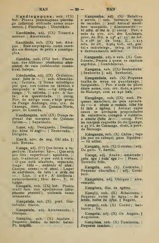 KAN -95 - KAK
K a n d i n ga-pu n a , sub. fIX)
bot. Planta plumbaginea (plumba-
go zeilanicá) utilizada como orna-
mento. I
Plumbago. j
"Dentelária,
Kandómbe, adj. (IX) Tirante a
moreno |
Amorenado.
Kandóndo, sub. (IX) bot. Alca-
çuz. I
Raiz empregada como remé-
dio em doenças de peito e constipa-
ções.
Kandúa, sub. (IXj bot. Planta
iam. das liliáceas {methonica abys-
sinica) de raiz (tubérculo) comes-
tivel. Salepo.
Kándumba, adj. (IX) Ordinário;
soez: fubá ia —-. j
[
sub. Abundân-
cia; i
fartura. |
|
Nome mitológico
por que, nos contos ou fábnlas, é
designado o leão: ka kiria-ma-
kongo. 
V. ndâmba. 

adv. A' far-
ta ; em quantidade. |
j
corog.
Pov. do antigo cone. e hoje posto
de Pungo Andongo, circ. civ. de
Cazengo, distr. do Quanza-Norte,
prov. de Luanda.
Kandungala, sub. (IXj Dança re-
gional das margens do Quanza:
kukina—.
I
Sapateado.
Kane, adj. Designado. |
Destina-
do: kima ki angi—. |
Reservado. 
Dirigido.
Kan'ê, adv. de neg. Oh! não. 1
sub. Recusa.
Kanga, adj. (IV) Que forma a su-
perfície. I
Exterior: ku—.
|
Que está
por fora ; superficial ; aparente.  
sub. O exterior; o que está á vista.
I
O que está afastado, separado,
longe : kâla — . undandu ni utue.
Campo; arena: — ri atexi. 
Lugar
de audiência, de luta : u arite mu
—.
I
Liça. II a d V . A' distância ;
exteriormente ; fora: bu—. V. ri-
kanga.
Kangala, sub. (IX) bot. Planta
têxtil fam. das apocináceas (stro-
phnntus prenssii), utilisada como
ornamenío.
Kangalaja, sub. (X) port. Gar-
rafinha; frasco.
Kangalala, adj. Atravessado. |
Oblíquo.
Kangálu. sub. (X) Açafate. ,
Pequeno balaio de bordo baixo.
PI. tungálu.
Kangamba, adj. (X) Relativo
a servos. [
|
sub. Servente ; moço
de recados. |
j
zool. Animal mamí-
fero mosquida. |
Almiscareiro :
—
ki aiba, ni iba ie.  
corog. Pov. e
sede da circ. civ. dos Lnchazes,
prov. do Bié, a 13° 41' 25" de lat.
S. e i9° 52' de long. È., 1.215
mts. de alt., 6.965 hab., est. pos-
tal e radiotelegr., deleg. de Saúde
e destacamento militar.
Kangambi, adj. e sub. (X) Con-
fidente, j
Pessoa aquém se contiam
segredos. 
Confidencial.
Kangana, sub. (IX) Senhorinha'
I
Senhorita |
adj. Senhorial.
Kangandala, sub. (X) Pequena
toalha de meza ou guardanapo. |
Sanguinho. Pov. e sede do pôjto
deste nome, circ, civ. di^tr. e prov.
de Malange, com 21.240 hab.
Kangánga, sub. (IX) zool. Pe-
queno mamífero, de pele aprecia-
da : — u abata o mutala, kiba kie
ki lala o ngóma. 
Animal cujos
ossos se atribuem propriedades
de resistência, coragem e valentia,
u anuine ifuba ia—. 
corog. Pov:
na margem esquerda do rio Quango,
a 45 kil. de Cassange, distr. e prov.
de Malange.
Kánganza, sub. (X) Cálice ; taça
(de pau ou cabaça) para líquidos :
— ka uâlua.
Kangafu. sub. (X) Gatinho., jadj.
De gato. V. kamixi.
Kange, adj. Atado ; amarrado :
soba nga i kutu' nga i— 
Preso. , 1
Torrado; frifo.
Kangela, sub. (X) Cominho, I
Pequeno chavelho. ,
adj. Corní-
fero.
Kangeleke, adj. Obliquo ; atra.
vessado.
Kangéma, dim. de ngéma.
Kangiji, sub. (X) Ribeirinho. |
Pequeno curso áe água : — bu u
tenda, buêne bu úfua. | Regato.
Kangoji, sub. (X) Cordel; bar-
bante ; fio.
Kangola, adj. (X) De Angola, j
Angolense.
Kangóma. sub. (X) Tamborim. ]
Pequeno tambor.
 