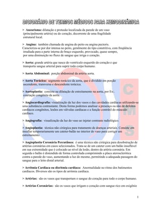 1
> Aneurisma: dilatação e protusão localizada da parede de um vaso
(principalmente artéria) ou do coração, decorrente de uma fragilidade
estrutural local.
> Angina: também chamada de angina do peito ou angina pectoris.
Caracteriza-se por dor intensa no peito, geralmente do tipo constritiva, com freqüência
irradiada para a parte interna do braço esquerdo, provocado, quase sempre,
por uma diminuição no fluxo de sangue que irriga o coração.
> Aorta: grande artéria que nasce do ventrículo esquerdo do coração e que
transporta sangue arterial para suprir todo corpo humano.
> Aorta Abdominal: porção abdominal da artéria aorta.
> Aorta Torácica: segmento torácico da aorta, que é dividido em porção
ascendente, transversa e descendente torácica.
> Aortoplastia: consiste na dilatação de estreitamento na aorta, por Ex:.
coartação congênita da aorta.
> Angiocardiografia: visualização da luz dos vasos e das cavidades cardíacas utilizando-se
uma substância contrastante. Desta forma podemos analisar a presença ou não de defeitos
cardíacos congênitos, lesões em válvulas cardíacas e a função contrátil do músculo
cardíaco.
> Angiografia: visualização da luz do vaso ao injetar contraste radiológico.
> Angioplastia: técnica não cirúrgica para tratamento de doenças arteriais. Consiste em
insuflar temporariamente um cateter-balão no interior do vaso para corrigir um
estreitamento.
> Angioplastia Coronária Percutânea: é uma técnica não cirúrgica para desobstrução de
artérias coronárias em casos selecionados. Trata-se de um cateter com um balão insuflável
em sua extremidade que é colocado ao nível da lesão, dentro da artéria coronária. Em
seguida o balão é distendido de forma controlada comprimindo a placa aterosclerótica
contra a parede do vaso, aumentando a luz do mesmo, permitindo a adequada passagem do
sangue para o leito distal arterial.
> Arritmia Cardíaca ou disritmia cardíaca: Anormalidade no ritmo dos batimentos
cardíacos. Diversos são os tipos de arritmia cardíaca.
> Artérias: são os vasos que transportam o sangue do coração para todo o corpo humano.
> Artérias Coronárias: são os vasos que irrigam o coração com sangue rico em oxigênio
 