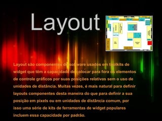 Layout são componentes de software usados em toolkits de
widget que têm a capacidade de colocar para fora os elementos
de controle gráficos por suas posições relativas sem o uso de
unidades de distância. Muitas vezes, é mais natural para definir
layouts componentes desta maneira do que para definir a sua
posição em pixels ou em unidades de distância comum, por
isso uma série de kits de ferramentas de widget populares
incluem essa capacidade por padrão.
 