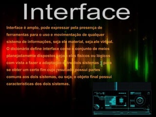 Interface é amplo, pode expressar pela presença de
ferramentas para o uso e movimentação de qualquer
sistema de informações, seja ele material, seja ele virtual.
O dicionário define interface como o conjunto de meios
planejadamente dispostos sejam eles físicos ou lógicos
com vista a fazer a adaptação entre dois sistemas 1 para
se obter um certo fim cujo resultado possui partes
comuns aos dois sistemas, ou seja, o objeto final possui
características dos dois sistemas.
 