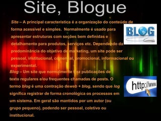 Site – A principal característica é a organização do conteúdo de
forma acessível e simples. Normalmente é usado para
apresentar estruturas com seções bem definidas e
detalhamento para produtos, serviços etc. Dependendo da
predominância do objetivo de marketing, um site pode ser
pessoal, institucional, comercial, promocional, informacional ou
experimental.
Blog – Um site que normalmente traz publicações de
texto regulares e/ou frequentes chamadas de posts. O
termo blog é uma contração deweb + blog, sendo que log
significa registrar de forma cronológica os processos em
um sistema. Em geral são mantidos por um autor (ou
grupo pequeno), podendo ser pessoal, coletivo ou
institucional.
 