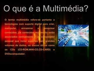 O termo multimédia refere-se portanto a
tecnologias com suporte digital para criar,
manipular, armazenar e pesquisar
conteúdos. Os conteúdos multimédia estão
associados normalmente a um computador
pessoal que inclui suportes para grandes
volumes de dados, os discos óticos como
os CDs (CD-ROM,MINI-CD,CD-CARD) e
DVDscomputador.
 