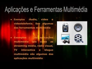 ● Exemplos :Áudio, vídeo e
videotelefonia. Sao algumas
das ferramentas multimédia
● Exemplos : As aplicações
multimédia tais como as
streaming média, rádio visual,
TV interactiva e blogue
multimédia são algumas das
aplicações multimédia
 