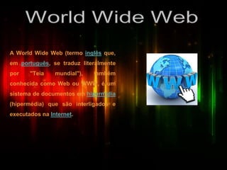 A World Wide Web (termo inglês que,
em português, se traduz literalmente
por "Teia mundial"), também
conhecida como Web ou WWW, é um
sistema de documentos em hipermídia
(hipermédia) que são interligados e
executados na Internet.
 