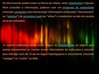 Os documentos podem estar na forma de vídeos, sons, hipertextos e figuras.
Para consultar a informação, pode-se usar um programa de computador
chamado navegador para descarregar informações (chamadas "documentos"
ou "páginas") de servidores web (ou "sítios") e mostrá-los na tela do usuário
(ecrã do utilizador).
O usuário (utilizador) pode então seguir as hiperligações na página para
outros documentos ou mesmo enviar informações de volta para o servidor
para interagir com ele. O ato de seguir hiperligações é, comumente, chamado
"navegar" ou "surfar" na Web.
 