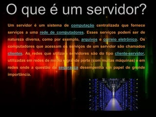 Um servidor é um sistema de computação centralizada que fornece
serviços a uma rede de computadores. Esses serviços podem ser de
natureza diversa, como por exemplo, arquivos e correio eletrônico. Os
computadores que acessam os serviços de um servidor são chamados
clientes. As redes que utilizam servidores são do tipo cliente-servidor,
utilizadas em redes de médio e grande porte (com muitas máquinas) e em
redes onde a questão da segurança desempenha um papel de grande
importância.
 