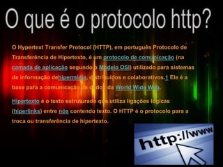 O Hypertext Transfer Protocol (HTTP), em português Protocolo de
Transferência de Hipertexto, é um protocolo de comunicação (na
camada de aplicação segundo o Modelo OSI) utilizado para sistemas
de informação dehipermídia, distribuídos e colaborativos.1 Ele é a
base para a comunicação de dados da World Wide Web.
Hipertexto é o texto estruturado que utiliza ligações lógicas
(hiperlinks) entre nós contendo texto. O HTTP é o protocolo para a
troca ou transferência de hipertexto.
 
