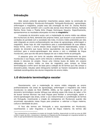 Curitiba2011AnaisdoVIICongressoInternacionaldaAbralin
Introdução
Este estudo pretende apresentar importantes passos dados na construção do
dicionário terminológico Mundurukú-Português/ Português-Mundurukú: agroecologia,
enfermagem e magistério, projeto esse sob orientação do Prof. Dr. Dioney Moreira
Gomes e que conta também com o auxílio das alunas Joice Oliveira Ventura, Nathalia
Martins Peres Costa e Thalita Brito Chagas Domingues Siqueira. Especificamente,
apresentaremos os resultados alcançados na área do magistério.1
A proposta de dicionário surgiu com a implantação do ensino médio nas aldeias
dos mundurukú do Pará, demanda dos próprios índios, que buscam a sua autonomia e
condições de paridade com a sociedade não-índia. O ensino médio pretendido por eles
está integrado ao ensino profissionalizante nas áreas de agroecologia, enfermagem e
magistério, áreas hoje de vital importância para a sustentabilidade de suas aldeias.
Dessa forma, como o ensino dessas áreas exigirá leituras especializadas, surgiu o
projeto do dicionário que busca termos equivalentes nas duas línguas, a fim de
contribuir para o ensino-aprendizagem dos alunos e com a vitalidade da língua
mundurukú, para que ela não perca espaços de uso e status frente ao português.
A pesquisa girou em torno de estudos referentes ao conhecimento do povo
mundurukú e sua língua, assim como leituras e análises de bibliografia terminológica,
devido à natureza do projeto. Houve uma intensa busca de dados em corpora
adequados ao ensino médio na área de magistério para compor as fichas
terminológicas e enfim servir de base para a seleção de 50 termos que irão compor o
dicionário-piloto. Estudos sobre bilinguismo também se fizeram necessários devido à
realidade sociolinguística dos alunos integrantes do ensino médio.
1.O dicionário terminológico escolar
Recentemente, com a implantação do ensino médio integrado ao ensino
profissionalizante nas áreas de agroecologia, enfermagem e magistério dos índios
mundurukú no estado do Pará (RAMOS, 2006), se fez urgente a criação de um
dicionário terminológico escolar bilíngue que abranja essas três áreas do saber a fim
de buscar termos técnicos nas duas línguas para facilitar a comunicação, apoiar o
ensino-apredizagem das áreas, evitar o uso indiscriminado e a proliferação de termos
em Português, incentivando a criação de neologismos em Mundurukú quando não
encontrado equivalente nessa língua para preservar e valorizar a língua materna,
cultura e identidade do povo.
O foco são termos em Português e seus equivalentes em Mundurukú,
reconhecendo o valor linguístico e social da língua materna. Os termos são
1
Aqui apresentamos os resultados do projeto de Iniciação Científica, desenvolvido na UnB nos anos de 2009
e 2010. A partir de 2011, iniciaremos o mestrado no Programa de Pós-Graduação em Linguística também na
UnB, no qual aprofundaremos essa pesquisa, ampliando seu escopo.
4118
 