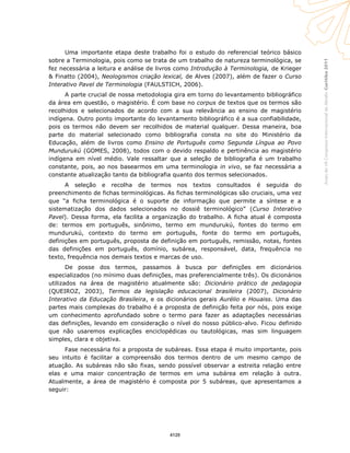 Curitiba2011AnaisdoVIICongressoInternacionaldaAbralin
Uma importante etapa deste trabalho foi o estudo do referencial teórico básico
sobre a Terminologia, pois como se trata de um trabalho de natureza terminológica, se
fez necessária a leitura e análise de livros como Introdução à Terminologia, de Krieger
& Finatto (2004), Neologismos criação lexical, de Alves (2007), além de fazer o Curso
Interativo Pavel de Terminologia (FAULSTICH, 2006).
A parte crucial de nossa metodologia gira em torno do levantamento bibliográfico
da área em questão, o magistério. É com base no corpus de textos que os termos são
recolhidos e selecionados de acordo com a sua relevância ao ensino de magistério
indígena. Outro ponto importante do levantamento bibliográfico é a sua confiabilidade,
pois os termos não devem ser recolhidos de material qualquer. Dessa maneira, boa
parte do material selecionado como bibliografia consta no site do Ministério da
Educação, além de livros como Ensino de Português como Segunda Língua ao Povo
Mundurukú (GOMES, 2008), todos com o devido respaldo e pertinência ao magistério
indígena em nível médio. Vale ressaltar que a seleção de bibliografia é um trabalho
constante, pois, ao nos basearmos em uma terminologia in vivo, se faz necessária a
constante atualização tanto da bibliografia quanto dos termos selecionados.
A seleção e recolha de termos nos textos consultados é seguida do
preenchimento de fichas terminológicas. As fichas terminológicas são cruciais, uma vez
que “a ficha terminológica é o suporte de informação que permite a síntese e a
sistematização dos dados selecionados no dossiê terminológico” (Curso Interativo
Pavel). Dessa forma, ela facilita a organização do trabalho. A ficha atual é composta
de: termos em português, sinônimo, termo em mundurukú, fontes do termo em
mundurukú, contexto do termo em português, fonte do termo em português,
definições em português, proposta de definição em português, remissão, notas, fontes
das definições em português, domínio, subárea, responsável, data, frequência no
texto, frequência nos demais textos e marcas de uso.
De posse dos termos, passamos à busca por definições em dicionários
especializados (no mínimo duas definições, mas preferencialmente três). Os dicionários
utilizados na área de magistério atualmente são: Dicionário prático de pedagogia
(QUEIROZ, 2003), Termos da legislação educacional brasileira (2007), Dicionário
Interativo da Educação Brasileira, e os dicionários gerais Aurélio e Houaiss. Uma das
partes mais complexas do trabalho é a proposta de definição feita por nós, pois exige
um conhecimento aprofundado sobre o termo para fazer as adaptações necessárias
das definições, levando em consideração o nível do nosso público-alvo. Ficou definido
que não usaremos explicações enciclopédicas ou tautológicas, mas sim linguagem
simples, clara e objetiva.
Fase necessária foi a proposta de subáreas. Essa etapa é muito importante, pois
seu intuito é facilitar a compreensão dos termos dentro de um mesmo campo de
atuação. As subáreas não são fixas, sendo possível observar a estreita relação entre
elas e uma maior concentração de termos em uma subárea em relação à outra.
Atualmente, a área de magistério é composta por 5 subáreas, que apresentamos a
seguir:
4120
 