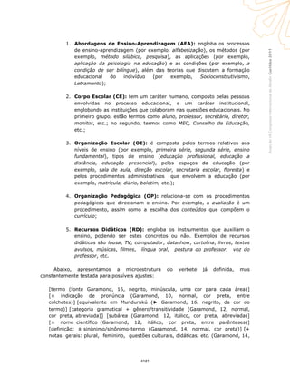 Curitiba2011AnaisdoVIICongressoInternacionaldaAbralin
1. Abordagens de Ensino-Aprendizagem (AEA): engloba os processos
de ensino-aprendizagem (por exemplo, alfabetização), os métodos (por
exemplo, método silábico, pesquisa), as aplicações (por exemplo,
aplicação da psicologia na educação) e as condições (por exemplo, a
condição de ser bilíngue), além das teorias que discutem a formação
educacional do indivíduo (por exemplo, Socioconstrutivismo,
Letramento);
2. Corpo Escolar (CE): tem um caráter humano, composto pelas pessoas
envolvidas no processo educacional, e um caráter institucional,
englobando as instituições que colaboram nas questões educacionais. No
primeiro grupo, estão termos como aluno, professor, secretário, diretor,
monitor, etc.; no segundo, termos como MEC, Conselho de Educação,
etc.;
3. Organização Escolar (OE): é composta pelos termos relativos aos
níveis de ensino (por exemplo, primeira série, segunda série, ensino
fundamental), tipos de ensino (educação profissional, educação a
distância, educação presencial), pelos espaços da educação (por
exemplo, sala de aula, direção escolar, secretaria escolar, floresta) e
pelos procedimentos administrativos que envolvem a educação (por
exemplo, matrícula, diário, boletim, etc.);
4. Organização Pedagógica (OP): relaciona-se com os procedimentos
pedagógicos que direcionam o ensino. Por exemplo, a avaliação é um
procedimento, assim como a escolha dos conteúdos que compõem o
currículo;
5. Recursos Didáticos (RD): engloba os instrumentos que auxiliam o
ensino, podendo ser estes concretos ou não. Exemplos de recursos
didáticos são lousa, TV, computador, datashow, cartolina, livros, textos
avulsos, músicas, filmes, língua oral, postura do professor, voz do
professor, etc.
Abaixo, apresentamos a microestrutura do verbete já definida, mas
constantemente testada para possíveis ajustes:
[termo (fonte Garamond, 16, negrito, minúscula, uma cor para cada área)]
[± indicação de pronúncia (Garamond, 10, normal, cor preta, entre
colchetes)] [equivalente em Mundurukú (► Garamond, 16, negrito, da cor do
termo)] [categoria gramatical + gênero/transitividade (Garamond, 12, normal,
cor preta, abreviada)] [subárea (Garamond, 12, itálico, cor preta, abreviada)]
[± nome científico (Garamond, 12, itálico, cor preta, entre parênteses)]
[definição; ± sinônimo/sinônimo-termo (Garamond, 14, normal, cor preta)] [+
notas gerais: plural, feminino, questões culturais, didáticas, etc. (Garamond, 14,
4121
 
