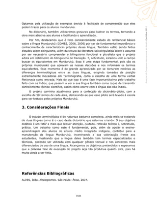 Curitiba2011AnaisdoVIICongressoInternacionaldaAbralin
Optamos pela utilização de exemplos devido à facilidade de compreensão que eles
podem trazer para os alunos mundurukú.
No dicionário, também utilizaremos gravuras para ilustrar os termos, tornando a
obra mais atrativa aos alunos e facilitando o aprendizado.
Por fim, destacamos que é feito constantemente estudo do referencial básico
sobre a língua Mundurukú (GOMES, 2006, 2000) por ser de fundamental importância o
conhecimento de características próprias dessa língua. Também estão sendo feitos
estudos sobre bilinguismo, além da leitura da literatura sociolinguística sobre o assunto
por ser necessário compreender o bilinguismo funcional e pluralista que o projeto
adota em detrimento do bilinguismo de transição. E, sobretudo, estamos indo a campo
buscar os equivalentes em Mundurukú. Essa é uma etapa fundamental, pois são os
próprios mundurukú que aprovam as nossas decisões e nos informam os termos
equivalentes. Esse momento é de grande aprendizado por se tornarem notórias as
diferenças terminológicas entre as duas línguas, exigindo tomadas de posição
extremamente inovadoras em Terminografia, como a escolha de uma forma verbal
flexionada como entrada. Mais do que isso é uma fase importantíssima pelo trabalho
feito com os índios, que passam a ver a sua língua também como capaz de transmitir
conhecimento técnico-científico, assim como ocorre com a língua dos não-índios.
O projeto caminha atualmente para a confecção do dicionário-piloto, com a
escolha de 50 termos de cada área, destacando-se que esse piloto será levado à escola
para ser testado pelos próprios Mundurukú.
3. Considerações Finais
O estudo terminológico é de natureza bastante complexa, ainda mais se tratando
de duas línguas como é o caso deste dicionário que estamos criando. O seu objetivo
didático é um fator a mais que requer atenção, cuidado, reflexão teórica e, sobretudo,
prática. Um trabalho como este é fundamental, pois, além de apoiar o ensino-
aprendizagem dos alunos do ensino médio integrado indígena, contribui para a
manutenção da língua Mundurukú, incentivando a sua valorização frente aos
estudantes, mostrando que a língua deles também tem termos especializados e
técnicos, podendo ser utilizada com qualquer gênero textual e nos contextos mais
diferenciados de uso de uma língua. Alcançamos os objetivos pretendidos e esperamos
que a próxima fase de execução do projeto seja tão produtiva quanto esta, pois há
muito ainda a ser feito.
Referências Bibliográficas
ALVES, Ieda. Neologismos. São Paulo: Ática, 2007.
4123
 