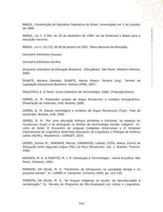 Curitiba2011AnaisdoVIICongressoInternacionaldaAbralin
BRASIL. Constituição da República Federativa do Brasil: promulgada em 5 de outubro
de 1988.
BRASIL. Lei n. 9.394, de 20 de dezembro de 1996. Lei de Diretrizes e Bases para a
educação nacional.
BRASIL. Lei n. 10.172, de 09 de janeiro de 2001. Plano Nacional de Educação.
Dicionário Eletrônico Houaiss.
Dicionário Eletrônico Aurélio.
Dicionário Interativo da Educação Brasileira - EducaBrasil. São Paulo: Midiamix Editora,
2002.
DUARTE, Adriana Cancella; DUARTE, Marisa Ribeiro Teixeira (org). Termos da
Legislação Educacional Brasileira. Editora UFMG, 2007.
FAULSTICH, E. O Pavel: Curso Interativo de Terminologia. 2006. (Tradução/Outra).
GOMES, D. M. Predicados verbais da língua Mundurukú e modelos lexicográficos.
Dissertação de mestrado, UnB, Brasília, 2000.
GOMES, D. M. Estudo morfológico e sintático da língua Mundurukú (Tupí). Tese de
doutorado. Brasília, UnB, 2006.
GOMES, D. M. "Por uma educação bilíngue pluralista e funcional: os espaços do
mundurukú (tupí) e do português no âmbito da terminologia escolar indígena". In:
Libro de Actas II Encuentro de Lenguas Indígenas Americanas y II Simposio
Internacional de Lingüística Amerindia Asociación de Lingüística y Filología de América
Latina (ALFAL). Resistencia : CONICET, 2010.
GOMES, Dioney M.; MARINHO, Marina; CAMARGOS, Lidiane; COTA, Ailana. Ensino de
Português como Segunda Língua (PSL) ao Povo Mundurukú. Vol. 1. Brasília: Fortium,
2008.
KRIEGER, M. G. & FINATTO, M. J. B. Introdução à Terminologia – teoria & prática. São
Paulo: Contexto, 2004.
PIMENTEL DA SILVA, M. S. “Fenômeno do bilinguismo na sociedade Karajá e no
processo escolar”. In: LIAMES 4. Campinas: Unicamp, 2004, pp. 123-130.
PIMENTEL DA SILVA, M. S. “As línguas indígenas na escola: da desvalorização à
revitalização.” In: Revista do Programa de Pós-Graduação em Letras e Linguística.
4124
 