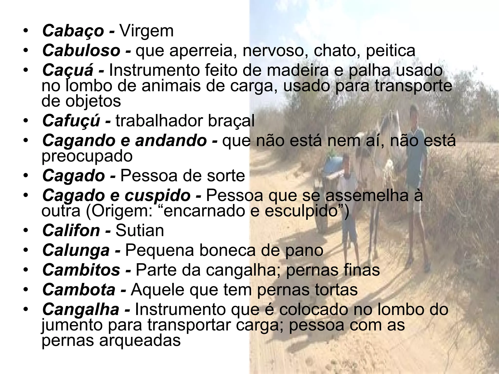 Cabaço -  Virgem Cabuloso -  que aperreia, nervoso, chato, peitica Caçuá -  Instrumento feito de madeira e palha usado no lombo de animais de carga, usado para transporte de objetos Cafuçú -  trabalhador braçal Cagando e andando -  que não está nem aí, não está preocupado Cagado -  Pessoa de sorte Cagado e cuspido -  Pessoa que se assemelha à outra (Origem: “encarnado e esculpido”) Califon -  Sutian Calunga -  Pequena boneca de pano Cambitos -  Parte da cangalha; pernas finas Cambota -  Aquele que tem pernas tortas Cangalha -  Instrumento que é colocado no lombo do jumento para transportar carga; pessoa com as pernas arqueadas 