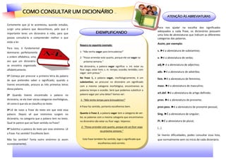 COMO CONSULTAR UM DICIONÁRIO ...
                                                                                                                                  ATENÇÃO ÀS ABREVIATURAS

Certamente que já te aconteceu, quando estudas,
surgir uma palavra que desconheces, pelo que é
                                                                                                                          Para nos ajudar na escolha dos significados
                                                                          EXEMPLIFICANDO                                  adequados a cada frase, os dicionários possuem
importante teres um dicionário à mão, para que
                                                                                                                          uma lista de abreviaturas que indicam as diferentes
possas consultá-lo e compreender melhor o que                                                                             categorias das palavras.
estás a ler.
                                                           Repara no seguinte exemplo:
                                                                                                                          Assim, por exemplo:
Para isso, é fundamental
                                                           1- “Não tenho vagar para brincadeiras!”                        s. ►é a abreviatura de substantivo;
dominares perfeitamente
a ordem alfabética, uma                                    2- “Posso arrendar este quarto, porque ele vai vagar na        v. ►é a abreviatura de verbo;
vez que um dicionário                                         próxima semana.”
se encontra organizado                                                                                                    adj.► é a abreviatura de adjectivo;
                                                           No dicionário, a palavra vagar significa: v. int. estar ou
alfabeticamente.                                           ficar vago; estar livre; s. m. tempo; ocasião; lentidão; com
                                                           vagar: sem pressa.”                                            adv. ►é a abreviatura de advérbio;
1º Começa por procurar a primeira letra da palavra
                                                           Na frase 1, a palavra vagar, morfologicamente, é um            fem. ►é a abreviatura de feminino;
de que pretendes saber o significado; quando a
                                                           substantivo; ao procurar no dicionário um significado
tiveres encontrado, procura as três primeiras letras                                                                      masc. ►é a abreviatura de masculino;
                                                           com a mesma categoria morfológica, encontramos as
dessa palavra.                                             palavras tempo e ocasião. Será que podemos substituir a
                                                           palavra vagar por uma delas? Vamos ver:                        art.def. ►é a abreviatura de artigo definido;
2º Quando tiveres encontrado a palavra no
dicionário, se ela tiver várias categorias morfológicas,   1- “Não tenho tempo para brincadeiras!”                        pron. ►é a abreviatura de pronome;
vê como é que ela se classifica no texto.
                                                           A frase faz sentido, portanto escolhemos bem.                  pron.pess. ►é a abreviatura de pronome pessoal;
3º Lê de novo a frase do texto em que está essa
palavra. Depois vê que sinónimos surgem no                 Quanto à frase 2, a palavra vagar tem a categoria de ver-      Sing. ►É a abreviatura de singular;
                                                           bo; as palavras com a mesma categoria que encontramos
dicionário, na categoria que a palavra tem no texto.
                                                           no dicionário são estar ou ficar vago. Vejamos:                Pl. ►É a abreviatura de plural;
Qual te parece que vai fazer sentido na frase?
                                                            2- “Posso arrendar este quarto, porque ele vai ficar vago     (…)
4º Substitui a palavra do texto por esse sinónimo. Lê
                                                                             na próxima semana.”
a frase. Faz sentido? Escolheste bem.
                                                                                                                          Se tiveres dificuldades, podes consultar essa lista,
Não faz sentido? Tenta outro sinónimo (e assim               Esta frase também faz sentido, logo o significado que        que normalmente vem no início de cada dicionário.
sucessivamente).                                                            escolhemos está correto.
 