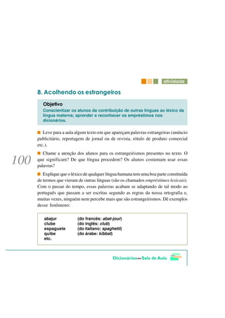 DWLYLGDGH

   $FROKHQGR RV HVWUDQJHLURV
  2EMHWLYR
  Conscientizar os alunos da contribuição de outras línguas ao léxico da
  língua materna; aprender a reconhecer os empréstimos nos
  dicionários.

   Leve para a aula algum texto em que apareçam palavras estrangeiras (anúncio
publicitário, reportagem de jornal ou de revista, rótulo de produto comercial
etc.).
   Chame a atenção dos alunos para os estrangeirismos presentes no texto. O
que significam? De que língua procedem? Os alunos costumam usar essas
palavras?
   Explique que o léxico de qualquer língua humana tem uma boa parte constituída
de termos que vieram de outras línguas (são os chamados empréstimos lexicais).
Com o passar do tempo, essas palavras acabam se adaptando de tal modo ao
português que passam a ser escritas segundo as regras da nossa ortografia e,
muitas vezes, ninguém nem percebe mais que são estrangeirismos. Dê exemplos
desse fenômeno:

   abajur            (do francês: abat-jour)
   clube             (do inglês: club)
   espaguete         (do italiano: spaghetti)
   quibe             (do árabe: kibbat)
   etc.
 