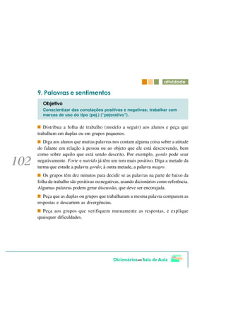 DWLYLGDGH

   3DODYUDV H VHQWLPHQWRV
  2EMHWLYR
  Conscientizar das conotações positivas e negativas; trabalhar com
  marcas de uso do tipo (pej.) (“pejorativo”).

   Distribua a folha de trabalho (modelo a seguir) aos alunos e peça que
trabalhem em duplas ou em grupos pequenos.
   Diga aos alunos que muitas palavras nos contam alguma coisa sobre a atitude
do falante em relação à pessoa ou ao objeto que ele está descrevendo, bem
como sobre aquilo que está sendo descrito. Por exemplo, gordo pode soar
negativamente. Forte e nutrido já têm um tom mais positivo. Diga a metade da
turma que estude a palavra gordo; à outra metade, a palavra magro.
   Os grupos têm dez minutos para decidir se as palavras na parte de baixo da
folha de trabalho são positivas ou negativas, usando dicionários como referência.
Algumas palavras podem gerar discussão, que deve ser encorajada.
   Peça que as duplas ou grupos que trabalharam a mesma palavra comparem as
respostas e descartem as divergências.
  Peça aos grupos que verifiquem mutuamente as respostas, e explique
quaisquer dificuldades.
 