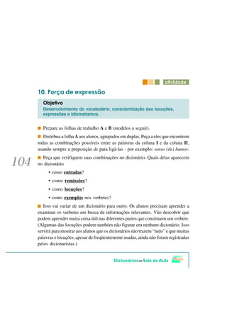 DWLYLGDGH

     )RUoD GH H[SUHVVmR
  2EMHWLYR
  Desenvolvimento do vocabulário; conscientização das locuções,
  expressões e idiomatismos.


  Prepare as folhas de trabalho A e B (modelos a seguir).
   Distribua a folha A aos alunos, agrupados em duplas. Peça a eles que encontrem
todas as combinações possíveis entre as palavras da coluna I e da coluna II,
usando sempre a preposição de para ligá-las - por exemplo: senso (de) humor.
  Peça que verifiquem suas combinações no dicionário. Quais delas aparecem
no dicionário
     • como entradas?
     • como remissões?
     • como locuções?
     • como exemplos nos verbetes?
   Isso vai variar de um dicionário para outro. Os alunos precisam aprender a
examinar os verbetes em busca de informações relevantes. Vão descobrir que
podem aprender muita coisa útil nas diferentes partes que constituem um verbete.
(Algumas das locuções podem também não figurar em nenhum dicionário. Isso
servirá para mostrar aos alunos que os dicionários não trazem “tudo” e que muitas
palavras e locuções, apesar de freqüentemente usadas, ainda não foram registradas
pelos dicionaristas.)
 