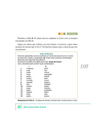 DWLYLGDGH

  Distribua a folha B. Os alunos devem completar as frases com as locuções
encontradas na folha A.
   Sugira aos alunos que coletem, em suas leituras e exercícios, outras tantas
locuções do mesmo tipo X (de) Y. No final da semana, faça a coleta do que eles
encontraram.

                                 X DE Y (FOLHA A)
  Encontre expressões comuns juntando um nome da coluna I com um nome
  da coluna II, usando a preposição de. Pode haver diversas combinações
  possíveis para algumas das palavras.
  O primeiro exemplo já foi dado para você: senso de humor.
  Use o dicionário para conferir suas combinações:
                  I                       II
      1       mudança                   sorte
      2       sinal                     rico
      3       modo                      morrer
      4       força                     expressão
      5       senso                     atitude
      6       tempo                     dizer
      7       controle                  humor
      8       questão                   palavra
      9       alvo                      validade
      10      homem                     tempo
      11      prazo                     chacota
      12      golpe                     qualidade
      13      sangue                    sobra
      14      lindo                     vida
      15      podre                     barata

  Respostas da Folha A: 1 mudança de atitude; 2 sinal de vida; 3 modo de dizer; 4 força
 