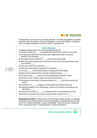 DWLYLGDGH

de expressão; 5 senso de humor; 6 tempo de sobra; 7 controle de qualidade; 8 questão
de tempo; 9 alvo de chacota; 10 homem de palavra; 11 prazo de validade; 12 golpe de
sorte; 13 sangue de barata; 14 lindo de morrer; 15 podre de rico.

                                 X DE Y (FOLHA B)
Complete as frases abaixo com as expressões da Folha A:
1. É preciso mesmo ser _____ para gastar tanto dinheiro com jóias e carros novos.
2. Faz tempo que não tenho notícias do João. Depois que ele se mudou para
    Brasília, nunca mais deu _____.
3. Não reclame tanto! Você vai ter _____ para terminar essa tarefa.
4. Você não precisa sair do grupo. Para ficar conosco, tudo o que queremos de você
    é uma sincera _____.
5. Dizer que o Pedro é um gênio já é ____.
6. Todos os nossos produtos passam por um rigoroso _____.
7. É só uma _____ até ele decidir aceitar o emprego em Porto Alegre.
8. Sempre achei o André bonito, mas hoje na festa ele estava _____!
9. Só mesmo tendo _____ para ouvir tantos desaforos sem perder a calma.
10. Antes de comer o queijo, veja se ele ainda está dentro do _____.
11. Só porque é mais tímido, o Henrique sempre foi o _____ dos outros meninos da
      escola.
12. Foi mesmo um _____ conseguir um táxi àquela hora, debaixo de chuva.
13. Gosto de trabalhar com a Rita porque, mesmo nos momentos mais difíceis, ela
      não perde o _____.
14. Temos de encontrar um _____ a verdade sem ferir os sentimentos dos outros.
15. Antônio nunca deixou de cumprir suas promessas, sempre foi um _____.

Respostas da Folha B: 1 podre de rico; 2 sinal de vida; 3 tempo de sobra; 4 mudança
de atitude; 5 força de expressão; 6 controle de qualidade; 7 questão de tempo; 8 lindo
de morrer; 9 sangue de barata; 10 prazo de validade; 11 alvo de chacota; 12 golpe de
sorte; 13 senso de humor; 14 modo de dizer; 15 homem de palavra.
 