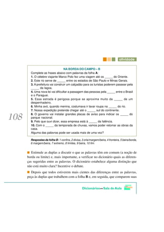 DWLYLGDGH

                             NA BORDA DO CAMPO – B
  Complete as frases abaixo com palavras da folha A:
  1. O célebre viajante Marco Polo fez uma viagem até os _____ do Oriente.
  2. Este rio serve de _____ entre os estados de São Paulo e Minas Gerais.
  3. A prefeitura vai construir um calçadão para os turistas poderem passear pela
  _____ da lagoa.
  4. Uma nova lei vai dificultar a passagem das pessoas pela _____ entre o Brasil
  e o Paraguai.
  5. Essa estrada é perigosa porque se aproxima muito da _____ de um
  despenhadeiro.
  6. Minha avó, quando menina, costumava ir lavar roupa na _____ do rio.
  7. Nossa expedição pretende chegar até o _____ sul do continente.
  8. O governo vai instalar grandes placas de aviso para indicar os _____ do
  parque nacional.
  9. Pelo que ouvi dizer, essa empresa está à _____ da falência.
  10. Com o _____ da temporada de chuvas, vamos poder retomar as obras da
  casa.
  Alguma das palavras pode ser usada mais de uma vez?

  Respostas da folha B: 1 confins, 2 divisa, 3 orla/margem/beira, 4 fronteira, 5 beira/borda,
  6 margem/beira, 7 extremo, 8 limites, 9 beira, 10 fim.


   Estimule as duplas a discutir o que as palavras têm em comum (a noção de
borda ou limite) e, mais importante, a verificar no dicionário quais as diferen-
ças sugeridas entre as palavras. O dicionário estabelece alguma distinção que
não está muito clara? Incentive o debate.
  Depois que todos estiverem mais cientes das diferenças entre as palavras,
peça às duplas que trabalhem com a folha B e, em seguida, que comparem suas
 