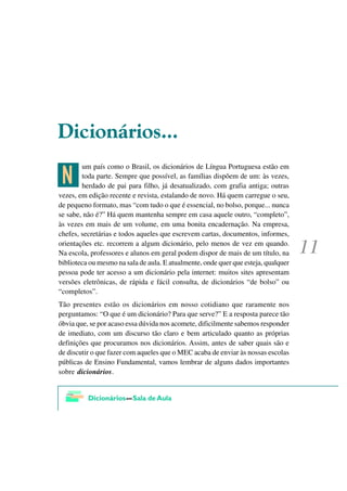 'LFLRQiULRV

>
        um país como o Brasil, os dicionários de Língua Portuguesa estão em
        toda parte. Sempre que possível, as famílias dispõem de um: às vezes,
        herdado de pai para filho, já desatualizado, com grafia antiga; outras
vezes, em edição recente e revista, estalando de novo. Há quem carregue o seu,
de pequeno formato, mas “com tudo o que é essencial, no bolso, porque... nunca
se sabe, não é?” Há quem mantenha sempre em casa aquele outro, “completo”,
às vezes em mais de um volume, em uma bonita encadernação. Na empresa,
chefes, secretárias e todos aqueles que escrevem cartas, documentos, informes,
orientações etc. recorrem a algum dicionário, pelo menos de vez em quando.
Na escola, professores e alunos em geral podem dispor de mais de um título, na
biblioteca ou mesmo na sala de aula. E atualmente, onde quer que esteja, qualquer
pessoa pode ter acesso a um dicionário pela internet: muitos sites apresentam
versões eletrônicas, de rápida e fácil consulta, de dicionários “de bolso” ou
“completos”.
Tão presentes estão os dicionários em nosso cotidiano que raramente nos
perguntamos: “O que é um dicionário? Para que serve?” E a resposta parece tão
óbvia que, se por acaso essa dúvida nos acomete, dificilmente sabemos responder
de imediato, com um discurso tão claro e bem articulado quanto as próprias
definições que procuramos nos dicionários. Assim, antes de saber quais são e
de discutir o que fazer com aqueles que o MEC acaba de enviar às nossas escolas
públicas de Ensino Fundamental, vamos lembrar de alguns dados importantes
sobre dicionários.
 