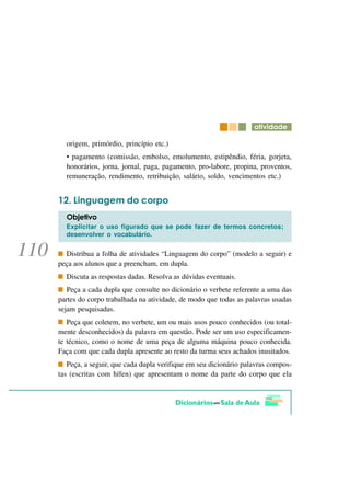 DWLYLGDGH

  origem, primórdio, princípio etc.)
  • pagamento (comissão, embolso, emolumento, estipêndio, féria, gorjeta,
  honorários, jorna, jornal, paga, pagamento, pro-labore, propina, proventos,
  remuneração, rendimento, retribuição, salário, soldo, vencimentos etc.)


     /LQJXDJHP GR FRUSR
  2EMHWLYR
  Explicitar o uso figurado que se pode fazer de termos concretos;
  desenvolver o vocabulário.


  Distribua a folha de atividades “Linguagem do corpo” (modelo a seguir) e
peça aos alunos que a preencham, em dupla.
  Discuta as respostas dadas. Resolva as dúvidas eventuais.
   Peça a cada dupla que consulte no dicionário o verbete referente a uma das
partes do corpo trabalhada na atividade, de modo que todas as palavras usadas
sejam pesquisadas.
   Peça que coletem, no verbete, um ou mais usos pouco conhecidos (ou total-
mente desconhecidos) da palavra em questão. Pode ser um uso especificamen-
te técnico, como o nome de uma peça de alguma máquina pouco conhecida.
Faça com que cada dupla apresente ao resto da turma seus achados inusitados.
   Peça, a seguir, que cada dupla verifique em seu dicionário palavras compos-
tas (escritas com hífen) que apresentam o nome da parte do corpo que ela
 