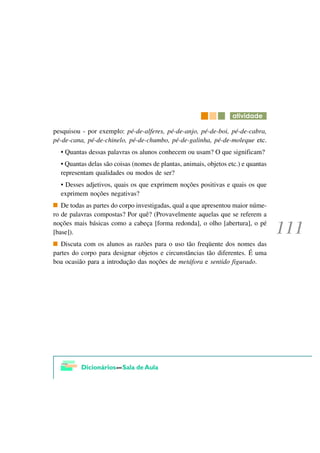 DWLYLGDGH

pesquisou - por exemplo: pé-de-alferes, pé-de-anjo, pé-de-boi, pé-de-cabra,
pé-de-cana, pé-de-chinelo, pé-de-chumbo, pé-de-galinha, pé-de-moleque etc.
  • Quantas dessas palavras os alunos conhecem ou usam? O que significam?
  • Quantas delas são coisas (nomes de plantas, animais, objetos etc.) e quantas
  representam qualidades ou modos de ser?
  • Desses adjetivos, quais os que exprimem noções positivas e quais os que
  exprimem noções negativas?
   De todas as partes do corpo investigadas, qual a que apresentou maior núme-
ro de palavras compostas? Por quê? (Provavelmente aquelas que se referem a
noções mais básicas como a cabeça [forma redonda], o olho [abertura], o pé
[base]).
   Discuta com os alunos as razões para o uso tão freqüente dos nomes das
partes do corpo para designar objetos e circunstâncias tão diferentes. É uma
boa ocasião para a introdução das noções de metáfora e sentido figurado.
 
