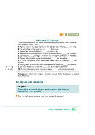 DWLYLGDGH

                         LINGUAGEM DO CORPO - A
Cada uma das lacunas das frases abaixo deve ser preenchida com o nome de
uma parte do corpo. Qual?
1. A pintura ainda não está pronta, só dei até agora a primeira _____ de tinta.
2. No quintal da minha casa tem um _____ de amora.
3. Essa ilha é formada por dois _____ do mesmo rio.
4. Essa carne fica mais gostosa se você acrescentar dois _____ de alho cru.
5. Cercado por _____ de fogo, o cachorro não sabia para onde fugir do incêndio.
6. Peguei a Esmeralda espiando vocês pelo _____ da fechadura.
7. Li numa revista que estão construindo robôs menores que uma _____ de
alfinete.
8. Essa grande pirâmide ficou escondida por muito tempo no _____ da floresta.
9. Os raios do sol faiscavam na _____ lisa da montanha de ferro.
10. A mesa balançava muito porque uma das _____ estava mal encaixada.

Respostas: 1 mão, 2 pé, 3 braços, 4 dentes, 5 línguas, 6 olho, 7 cabeça, 8 coração, 9
face, 10 pernas.



  )LJXUDV GH DQLPDLV
2EMHWLYR
Desenvolver a consciência dos usos figurados das palavras;
desenvolver o vocabulário.

Escreva na lousa a seguinte lista com nomes de animais:
 