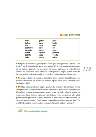 DWLYLGDGH

           arara            gambá            grilo
           baleia           gato             bode
           boi              onça             tatu
           cachorro         pato             siri
           camarão          peixe            urso
           cobra            raposa           piranha
           galinha          vaca             veado
           galo             zebra            gorila


   Pergunte aos alunos o que significa dizer que “uma pessoa é / parece / fica
igual a” um desses animais. Anote as respostas. Evite reagir negativamente con-
tra os sentidos pejorativos, grosseiros ou chulos atribuídos a certos termos
comuns no cotidiano. Esses sentidos fazem parte da língua (estão inclusive
dicionarizados) e devem ser objeto de análise e discussão em sala de aula.
  Convide os alunos a buscar no dicionário esses sentidos figurados que eles
mesmos atribuíram aos nomes de animais. Quais deles estão contemplados?
Quais não estão?
   Divida a turma em tantos grupos quantos são os nomes de animais e peça a
cada grupo que examine num dicionário a existência de locuções ou expressões
idiomáticas em que aparecem esses nomes - por exemplo: chegou a hora da
onça beber água, tem boi na linha, estar bêbado como um gambá, etc. Cada
grupo deverá apresentar ao resto da turma os seus achados. Que locuções ou
expressões encontraram? Quais as que eles conhecem e/ou costumam usar? Os
sentidos figurados correspondem ao comportamento real dos animais?
 