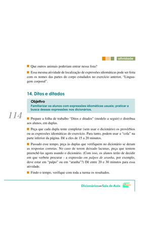 DWLYLGDGH

  Que outros animais poderiam entrar nessa lista?
  Essa mesma atividade de localização de expressões idiomáticas pode ser feita
com os nomes das partes do corpo estudados no exercício anterior, “Lingua-
gem corporal”.


     'LWRV H GLWDGRV
  2EMHWLYR
  Familiarizar os alunos com expressões idiomáticas usuais; praticar a
  busca dessas expressões nos dicionários.


  Prepare a folha de trabalho “Ditos e ditados” (modelo a seguir) e distribua
aos alunos, em duplas.
   Peça que cada dupla tente completar (sem usar o dicionário) os provérbios
ou as expressões idiomáticas do exercício. Para tanto, podem usar a “cola” na
parte inferior da página. Dê a eles de 15 a 20 minutos.
   Passado esse tempo, peça às duplas que verifiquem no dicionário se deram
as respostas corretas. No caso de terem deixado lacunas, peça que tentem
preenchê-las agora usando o dicionário. (Com isso, os alunos terão de decidir
em que verbete procurar - a expressão em palpos de aranha, por exemplo,
deve estar em “palpo” ou em “aranha”?) Dê entre 20 e 30 minutos para essa
atividade.
  Findo o tempo, verifique com toda a turma os resultados.
 