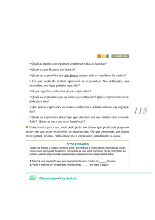 DWLYLGDGH

  • Quantas duplas conseguiram completar todas as lacunas?
  • Quais as que ficaram em branco?
  • Quais as expressões que não foram encontradas em nenhum dicionário?
  • Em que seção do verbete aparecem as expressões? Nas definições, nos
  exemplos, em lugar próprio para elas?
  • O que significa cada uma dessas expressões?
  • Quais as expressões que os alunos já conheciam? Quais representam novi-
  dade para eles?
  • Que outras expressões os alunos conhecem e acham curiosas ou engraça-
  das?
  • Quais as expressões desse tipo que circulam em sua família e/ou comuni-
  dade? Quem as usa com mais freqüência?
   Como tarefa para casa, você pode pedir aos alunos que produzam pequenos
textos em que essas expressões se encaixariam. Ou que procurem, em algum
texto (jornal, revista, publicidade etc.), expressões semelhantes a essas.

                                  DITOS E DITADOS
  Todas as frases a seguir contêm ditos, provérbios e expressões idiomáticas muito
  comuns no português brasileiro. Complete as que você conhece. Tente completar as
  outras, usando algumas das palavras que aparecem no rodapé desta folha.

  1. Márcia vive repetindo que seu apartamento novo custou os _____ da cara.
  2. Você é mesmo um exagerado, vive fazendo _____ em copo d’água!
 